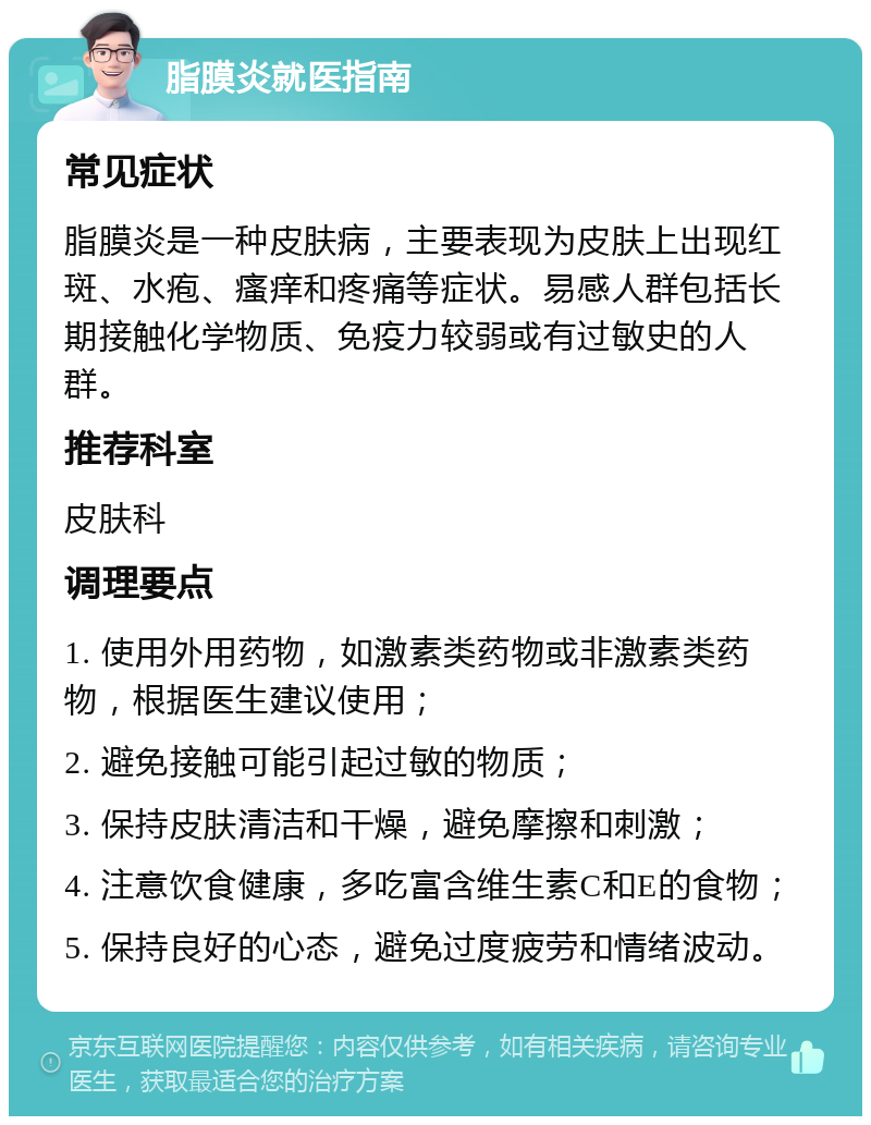 脂膜炎就医指南 常见症状 脂膜炎是一种皮肤病，主要表现为皮肤上出现红斑、水疱、瘙痒和疼痛等症状。易感人群包括长期接触化学物质、免疫力较弱或有过敏史的人群。 推荐科室 皮肤科 调理要点 1. 使用外用药物，如激素类药物或非激素类药物，根据医生建议使用； 2. 避免接触可能引起过敏的物质； 3. 保持皮肤清洁和干燥，避免摩擦和刺激； 4. 注意饮食健康，多吃富含维生素C和E的食物； 5. 保持良好的心态，避免过度疲劳和情绪波动。