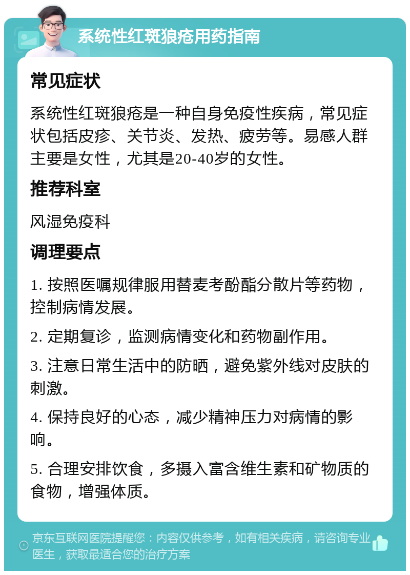 系统性红斑狼疮用药指南 常见症状 系统性红斑狼疮是一种自身免疫性疾病，常见症状包括皮疹、关节炎、发热、疲劳等。易感人群主要是女性，尤其是20-40岁的女性。 推荐科室 风湿免疫科 调理要点 1. 按照医嘱规律服用替麦考酚酯分散片等药物，控制病情发展。 2. 定期复诊，监测病情变化和药物副作用。 3. 注意日常生活中的防晒，避免紫外线对皮肤的刺激。 4. 保持良好的心态，减少精神压力对病情的影响。 5. 合理安排饮食，多摄入富含维生素和矿物质的食物，增强体质。