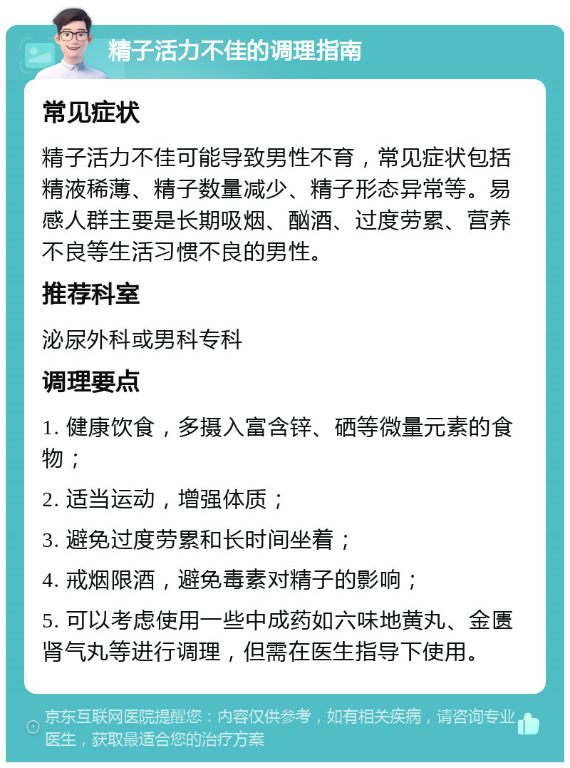 精子活力不佳的调理指南 常见症状 精子活力不佳可能导致男性不育，常见症状包括精液稀薄、精子数量减少、精子形态异常等。易感人群主要是长期吸烟、酗酒、过度劳累、营养不良等生活习惯不良的男性。 推荐科室 泌尿外科或男科专科 调理要点 1. 健康饮食，多摄入富含锌、硒等微量元素的食物； 2. 适当运动，增强体质； 3. 避免过度劳累和长时间坐着； 4. 戒烟限酒，避免毒素对精子的影响； 5. 可以考虑使用一些中成药如六味地黄丸、金匮肾气丸等进行调理，但需在医生指导下使用。