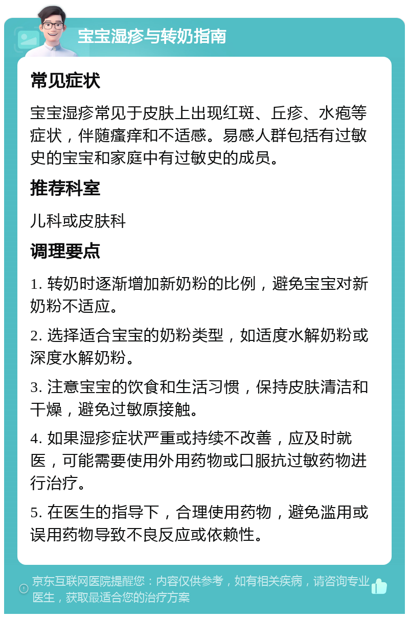 宝宝湿疹与转奶指南 常见症状 宝宝湿疹常见于皮肤上出现红斑、丘疹、水疱等症状，伴随瘙痒和不适感。易感人群包括有过敏史的宝宝和家庭中有过敏史的成员。 推荐科室 儿科或皮肤科 调理要点 1. 转奶时逐渐增加新奶粉的比例，避免宝宝对新奶粉不适应。 2. 选择适合宝宝的奶粉类型，如适度水解奶粉或深度水解奶粉。 3. 注意宝宝的饮食和生活习惯，保持皮肤清洁和干燥，避免过敏原接触。 4. 如果湿疹症状严重或持续不改善，应及时就医，可能需要使用外用药物或口服抗过敏药物进行治疗。 5. 在医生的指导下，合理使用药物，避免滥用或误用药物导致不良反应或依赖性。