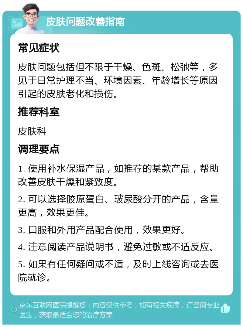 皮肤问题改善指南 常见症状 皮肤问题包括但不限于干燥、色斑、松弛等，多见于日常护理不当、环境因素、年龄增长等原因引起的皮肤老化和损伤。 推荐科室 皮肤科 调理要点 1. 使用补水保湿产品，如推荐的某款产品，帮助改善皮肤干燥和紧致度。 2. 可以选择胶原蛋白、玻尿酸分开的产品，含量更高，效果更佳。 3. 口服和外用产品配合使用，效果更好。 4. 注意阅读产品说明书，避免过敏或不适反应。 5. 如果有任何疑问或不适，及时上线咨询或去医院就诊。