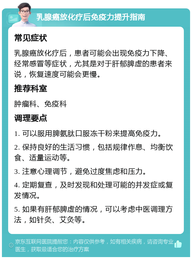 乳腺癌放化疗后免疫力提升指南 常见症状 乳腺癌放化疗后，患者可能会出现免疫力下降、经常感冒等症状，尤其是对于肝郁脾虚的患者来说，恢复速度可能会更慢。 推荐科室 肿瘤科、免疫科 调理要点 1. 可以服用脾氨肽口服冻干粉来提高免疫力。 2. 保持良好的生活习惯，包括规律作息、均衡饮食、适量运动等。 3. 注意心理调节，避免过度焦虑和压力。 4. 定期复查，及时发现和处理可能的并发症或复发情况。 5. 如果有肝郁脾虚的情况，可以考虑中医调理方法，如针灸、艾灸等。