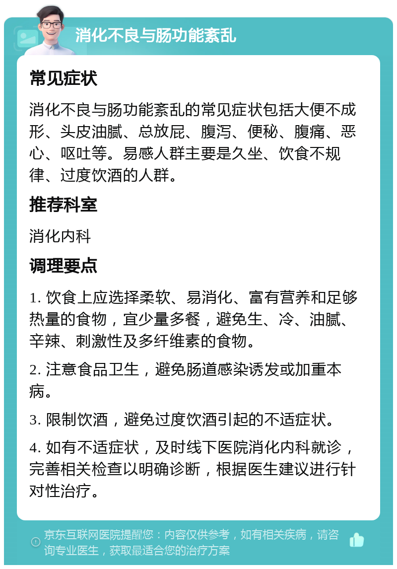 消化不良与肠功能紊乱 常见症状 消化不良与肠功能紊乱的常见症状包括大便不成形、头皮油腻、总放屁、腹泻、便秘、腹痛、恶心、呕吐等。易感人群主要是久坐、饮食不规律、过度饮酒的人群。 推荐科室 消化内科 调理要点 1. 饮食上应选择柔软、易消化、富有营养和足够热量的食物，宜少量多餐，避免生、冷、油腻、辛辣、刺激性及多纤维素的食物。 2. 注意食品卫生，避免肠道感染诱发或加重本病。 3. 限制饮酒，避免过度饮酒引起的不适症状。 4. 如有不适症状，及时线下医院消化内科就诊，完善相关检查以明确诊断，根据医生建议进行针对性治疗。