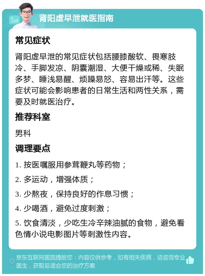 肾阳虚早泄就医指南 常见症状 肾阳虚早泄的常见症状包括腰膝酸软、畏寒肢冷、手脚发凉、阴囊潮湿、大便干燥或稀、失眠多梦、睡浅易醒、烦躁易怒、容易出汗等。这些症状可能会影响患者的日常生活和两性关系，需要及时就医治疗。 推荐科室 男科 调理要点 1. 按医嘱服用参茸鞭丸等药物； 2. 多运动，增强体质； 3. 少熬夜，保持良好的作息习惯； 4. 少喝酒，避免过度刺激； 5. 饮食清淡，少吃生冷辛辣油腻的食物，避免看色情小说电影图片等刺激性内容。