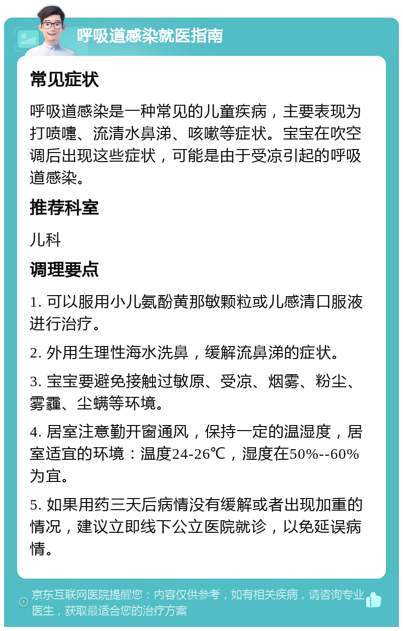 呼吸道感染就医指南 常见症状 呼吸道感染是一种常见的儿童疾病，主要表现为打喷嚏、流清水鼻涕、咳嗽等症状。宝宝在吹空调后出现这些症状，可能是由于受凉引起的呼吸道感染。 推荐科室 儿科 调理要点 1. 可以服用小儿氨酚黄那敏颗粒或儿感清口服液进行治疗。 2. 外用生理性海水洗鼻，缓解流鼻涕的症状。 3. 宝宝要避免接触过敏原、受凉、烟雾、粉尘、雾霾、尘螨等环境。 4. 居室注意勤开窗通风，保持一定的温湿度，居室适宜的环境：温度24-26℃，湿度在50%--60%为宜。 5. 如果用药三天后病情没有缓解或者出现加重的情况，建议立即线下公立医院就诊，以免延误病情。