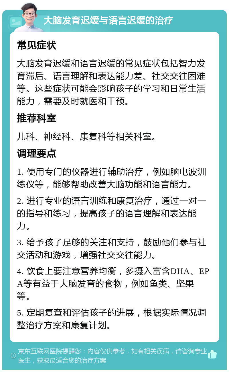 大脑发育迟缓与语言迟缓的治疗 常见症状 大脑发育迟缓和语言迟缓的常见症状包括智力发育滞后、语言理解和表达能力差、社交交往困难等。这些症状可能会影响孩子的学习和日常生活能力，需要及时就医和干预。 推荐科室 儿科、神经科、康复科等相关科室。 调理要点 1. 使用专门的仪器进行辅助治疗，例如脑电波训练仪等，能够帮助改善大脑功能和语言能力。 2. 进行专业的语言训练和康复治疗，通过一对一的指导和练习，提高孩子的语言理解和表达能力。 3. 给予孩子足够的关注和支持，鼓励他们参与社交活动和游戏，增强社交交往能力。 4. 饮食上要注意营养均衡，多摄入富含DHA、EPA等有益于大脑发育的食物，例如鱼类、坚果等。 5. 定期复查和评估孩子的进展，根据实际情况调整治疗方案和康复计划。