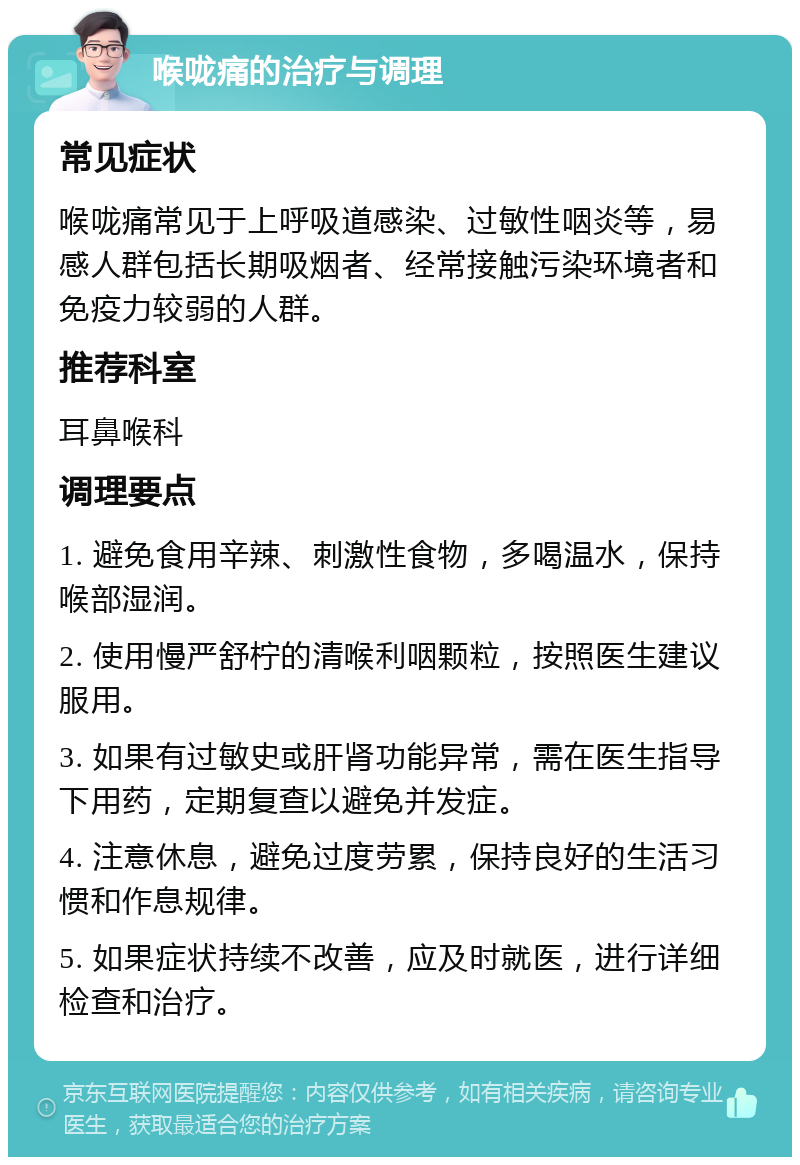 喉咙痛的治疗与调理 常见症状 喉咙痛常见于上呼吸道感染、过敏性咽炎等，易感人群包括长期吸烟者、经常接触污染环境者和免疫力较弱的人群。 推荐科室 耳鼻喉科 调理要点 1. 避免食用辛辣、刺激性食物，多喝温水，保持喉部湿润。 2. 使用慢严舒柠的清喉利咽颗粒，按照医生建议服用。 3. 如果有过敏史或肝肾功能异常，需在医生指导下用药，定期复查以避免并发症。 4. 注意休息，避免过度劳累，保持良好的生活习惯和作息规律。 5. 如果症状持续不改善，应及时就医，进行详细检查和治疗。