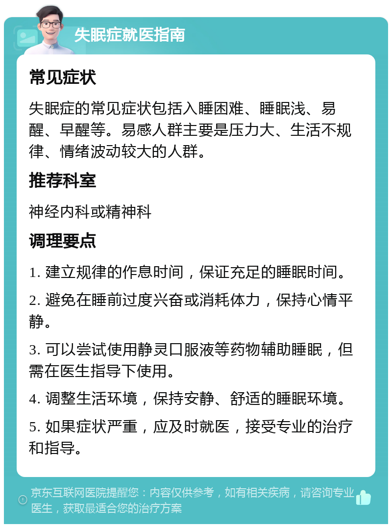 失眠症就医指南 常见症状 失眠症的常见症状包括入睡困难、睡眠浅、易醒、早醒等。易感人群主要是压力大、生活不规律、情绪波动较大的人群。 推荐科室 神经内科或精神科 调理要点 1. 建立规律的作息时间，保证充足的睡眠时间。 2. 避免在睡前过度兴奋或消耗体力，保持心情平静。 3. 可以尝试使用静灵口服液等药物辅助睡眠，但需在医生指导下使用。 4. 调整生活环境，保持安静、舒适的睡眠环境。 5. 如果症状严重，应及时就医，接受专业的治疗和指导。