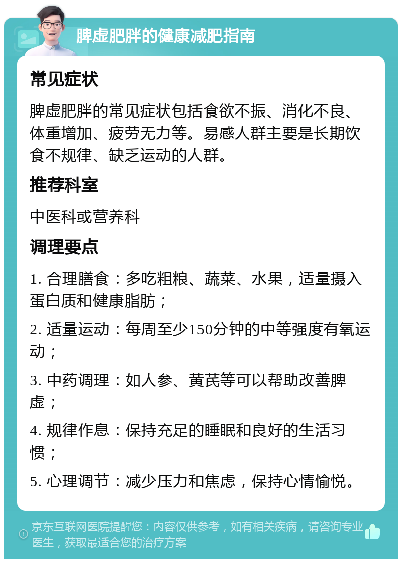 脾虚肥胖的健康减肥指南 常见症状 脾虚肥胖的常见症状包括食欲不振、消化不良、体重增加、疲劳无力等。易感人群主要是长期饮食不规律、缺乏运动的人群。 推荐科室 中医科或营养科 调理要点 1. 合理膳食：多吃粗粮、蔬菜、水果，适量摄入蛋白质和健康脂肪； 2. 适量运动：每周至少150分钟的中等强度有氧运动； 3. 中药调理：如人参、黄芪等可以帮助改善脾虚； 4. 规律作息：保持充足的睡眠和良好的生活习惯； 5. 心理调节：减少压力和焦虑，保持心情愉悦。