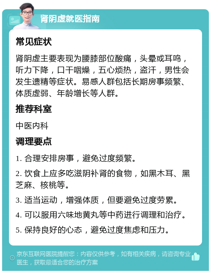 肾阴虚就医指南 常见症状 肾阴虚主要表现为腰膝部位酸痛，头晕或耳鸣，听力下降，口干咽燥，五心烦热，盗汗，男性会发生遗精等症状。易感人群包括长期房事频繁、体质虚弱、年龄增长等人群。 推荐科室 中医内科 调理要点 1. 合理安排房事，避免过度频繁。 2. 饮食上应多吃滋阴补肾的食物，如黑木耳、黑芝麻、核桃等。 3. 适当运动，增强体质，但要避免过度劳累。 4. 可以服用六味地黄丸等中药进行调理和治疗。 5. 保持良好的心态，避免过度焦虑和压力。