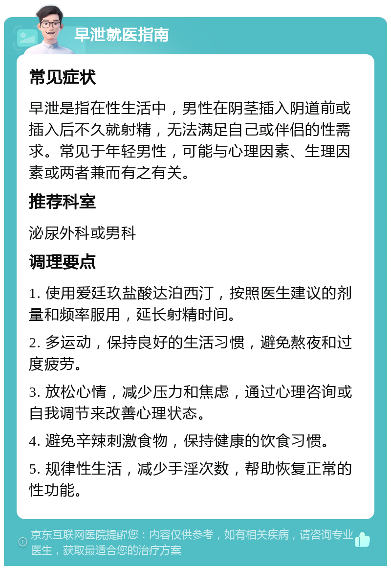 早泄就医指南 常见症状 早泄是指在性生活中，男性在阴茎插入阴道前或插入后不久就射精，无法满足自己或伴侣的性需求。常见于年轻男性，可能与心理因素、生理因素或两者兼而有之有关。 推荐科室 泌尿外科或男科 调理要点 1. 使用爱廷玖盐酸达泊西汀，按照医生建议的剂量和频率服用，延长射精时间。 2. 多运动，保持良好的生活习惯，避免熬夜和过度疲劳。 3. 放松心情，减少压力和焦虑，通过心理咨询或自我调节来改善心理状态。 4. 避免辛辣刺激食物，保持健康的饮食习惯。 5. 规律性生活，减少手淫次数，帮助恢复正常的性功能。