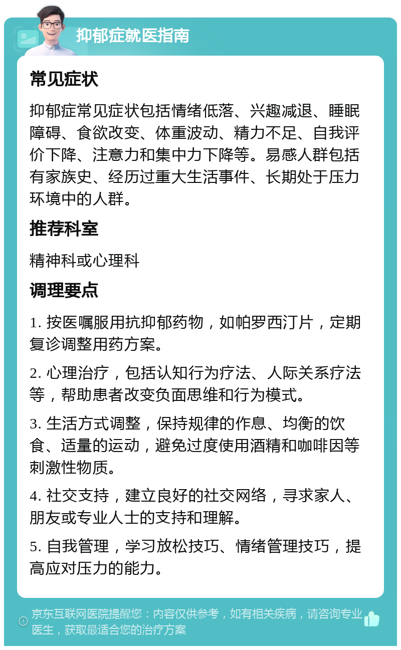 抑郁症就医指南 常见症状 抑郁症常见症状包括情绪低落、兴趣减退、睡眠障碍、食欲改变、体重波动、精力不足、自我评价下降、注意力和集中力下降等。易感人群包括有家族史、经历过重大生活事件、长期处于压力环境中的人群。 推荐科室 精神科或心理科 调理要点 1. 按医嘱服用抗抑郁药物，如帕罗西汀片，定期复诊调整用药方案。 2. 心理治疗，包括认知行为疗法、人际关系疗法等，帮助患者改变负面思维和行为模式。 3. 生活方式调整，保持规律的作息、均衡的饮食、适量的运动，避免过度使用酒精和咖啡因等刺激性物质。 4. 社交支持，建立良好的社交网络，寻求家人、朋友或专业人士的支持和理解。 5. 自我管理，学习放松技巧、情绪管理技巧，提高应对压力的能力。