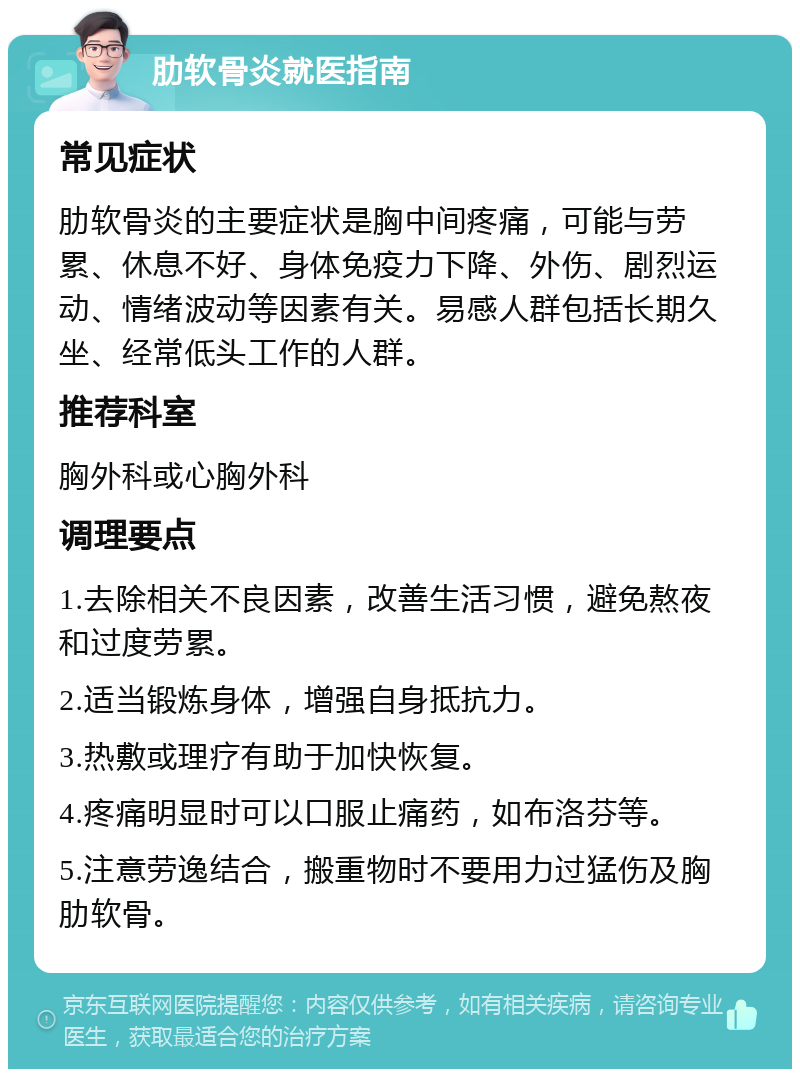 肋软骨炎就医指南 常见症状 肋软骨炎的主要症状是胸中间疼痛，可能与劳累、休息不好、身体免疫力下降、外伤、剧烈运动、情绪波动等因素有关。易感人群包括长期久坐、经常低头工作的人群。 推荐科室 胸外科或心胸外科 调理要点 1.去除相关不良因素，改善生活习惯，避免熬夜和过度劳累。 2.适当锻炼身体，增强自身抵抗力。 3.热敷或理疗有助于加快恢复。 4.疼痛明显时可以口服止痛药，如布洛芬等。 5.注意劳逸结合，搬重物时不要用力过猛伤及胸肋软骨。