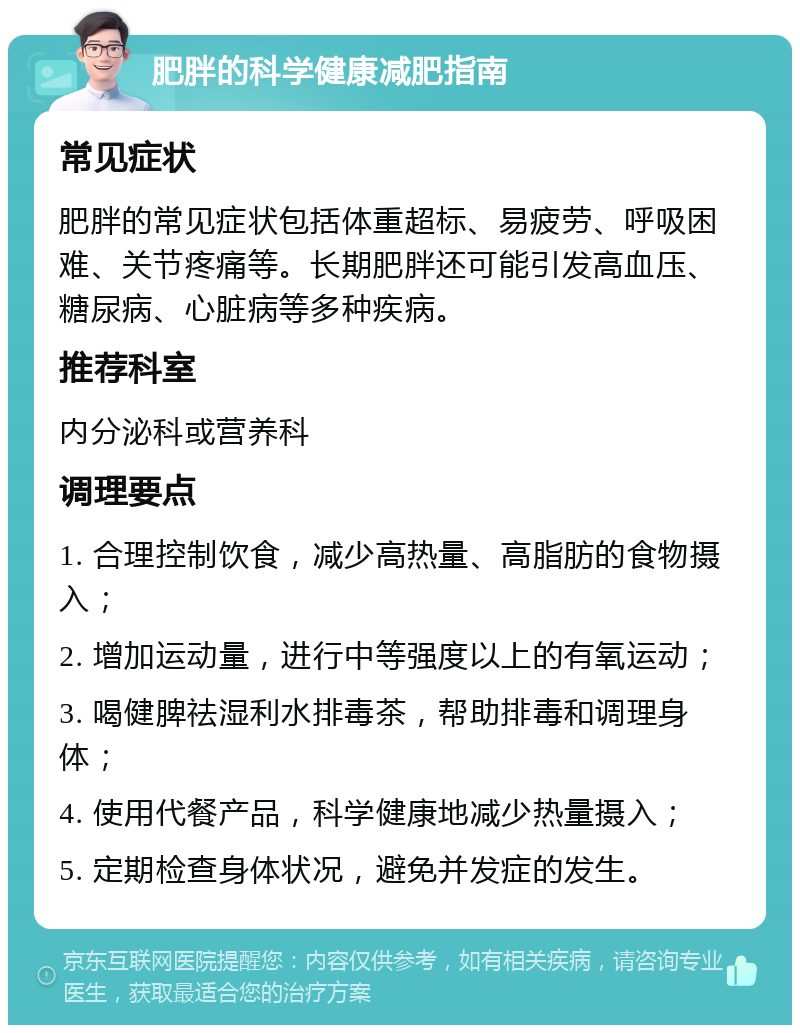 肥胖的科学健康减肥指南 常见症状 肥胖的常见症状包括体重超标、易疲劳、呼吸困难、关节疼痛等。长期肥胖还可能引发高血压、糖尿病、心脏病等多种疾病。 推荐科室 内分泌科或营养科 调理要点 1. 合理控制饮食，减少高热量、高脂肪的食物摄入； 2. 增加运动量，进行中等强度以上的有氧运动； 3. 喝健脾祛湿利水排毒茶，帮助排毒和调理身体； 4. 使用代餐产品，科学健康地减少热量摄入； 5. 定期检查身体状况，避免并发症的发生。