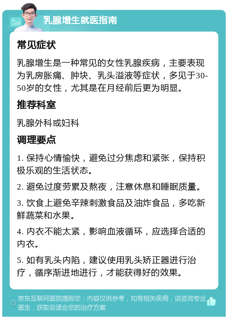 乳腺增生就医指南 常见症状 乳腺增生是一种常见的女性乳腺疾病，主要表现为乳房胀痛、肿块、乳头溢液等症状，多见于30-50岁的女性，尤其是在月经前后更为明显。 推荐科室 乳腺外科或妇科 调理要点 1. 保持心情愉快，避免过分焦虑和紧张，保持积极乐观的生活状态。 2. 避免过度劳累及熬夜，注意休息和睡眠质量。 3. 饮食上避免辛辣刺激食品及油炸食品，多吃新鲜蔬菜和水果。 4. 内衣不能太紧，影响血液循环，应选择合适的内衣。 5. 如有乳头内陷，建议使用乳头矫正器进行治疗，循序渐进地进行，才能获得好的效果。