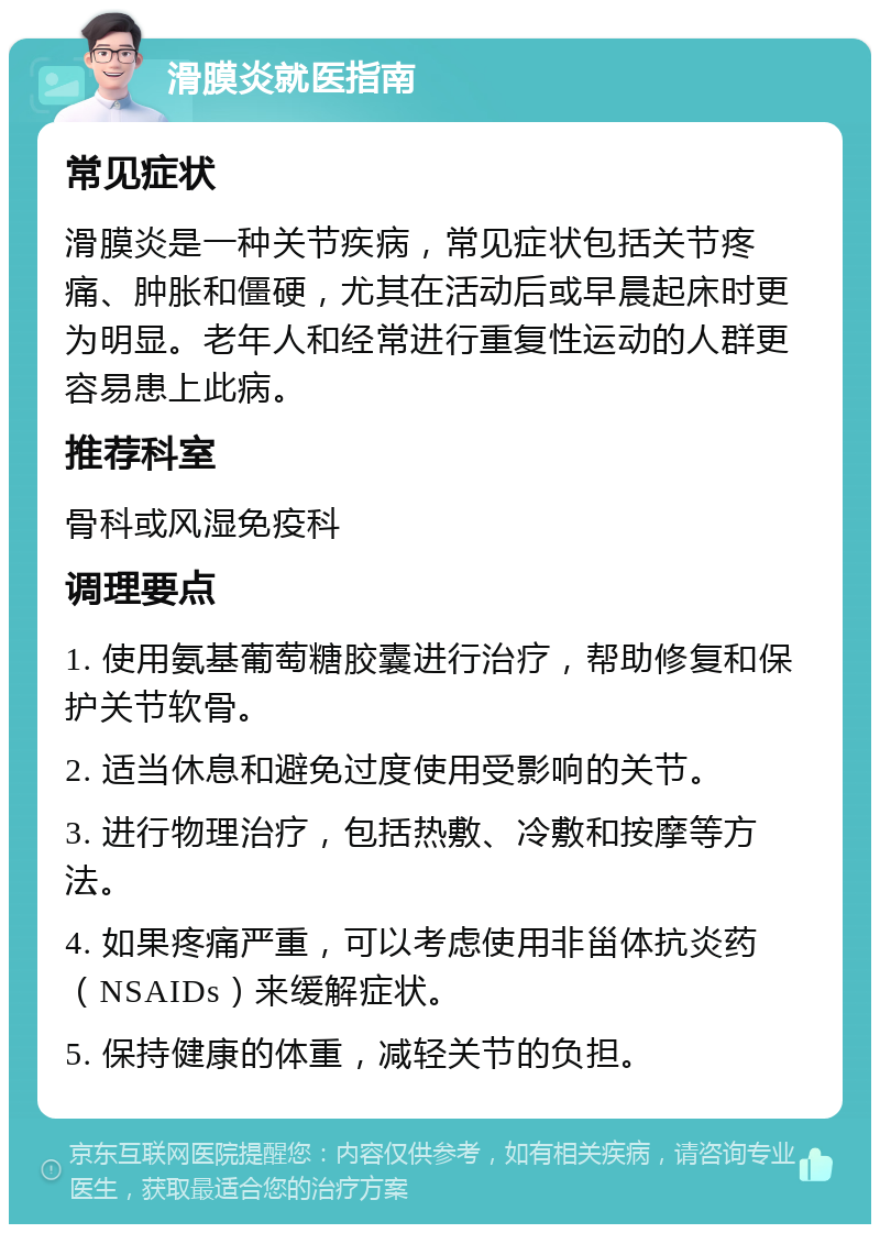 滑膜炎就医指南 常见症状 滑膜炎是一种关节疾病，常见症状包括关节疼痛、肿胀和僵硬，尤其在活动后或早晨起床时更为明显。老年人和经常进行重复性运动的人群更容易患上此病。 推荐科室 骨科或风湿免疫科 调理要点 1. 使用氨基葡萄糖胶囊进行治疗，帮助修复和保护关节软骨。 2. 适当休息和避免过度使用受影响的关节。 3. 进行物理治疗，包括热敷、冷敷和按摩等方法。 4. 如果疼痛严重，可以考虑使用非甾体抗炎药（NSAIDs）来缓解症状。 5. 保持健康的体重，减轻关节的负担。