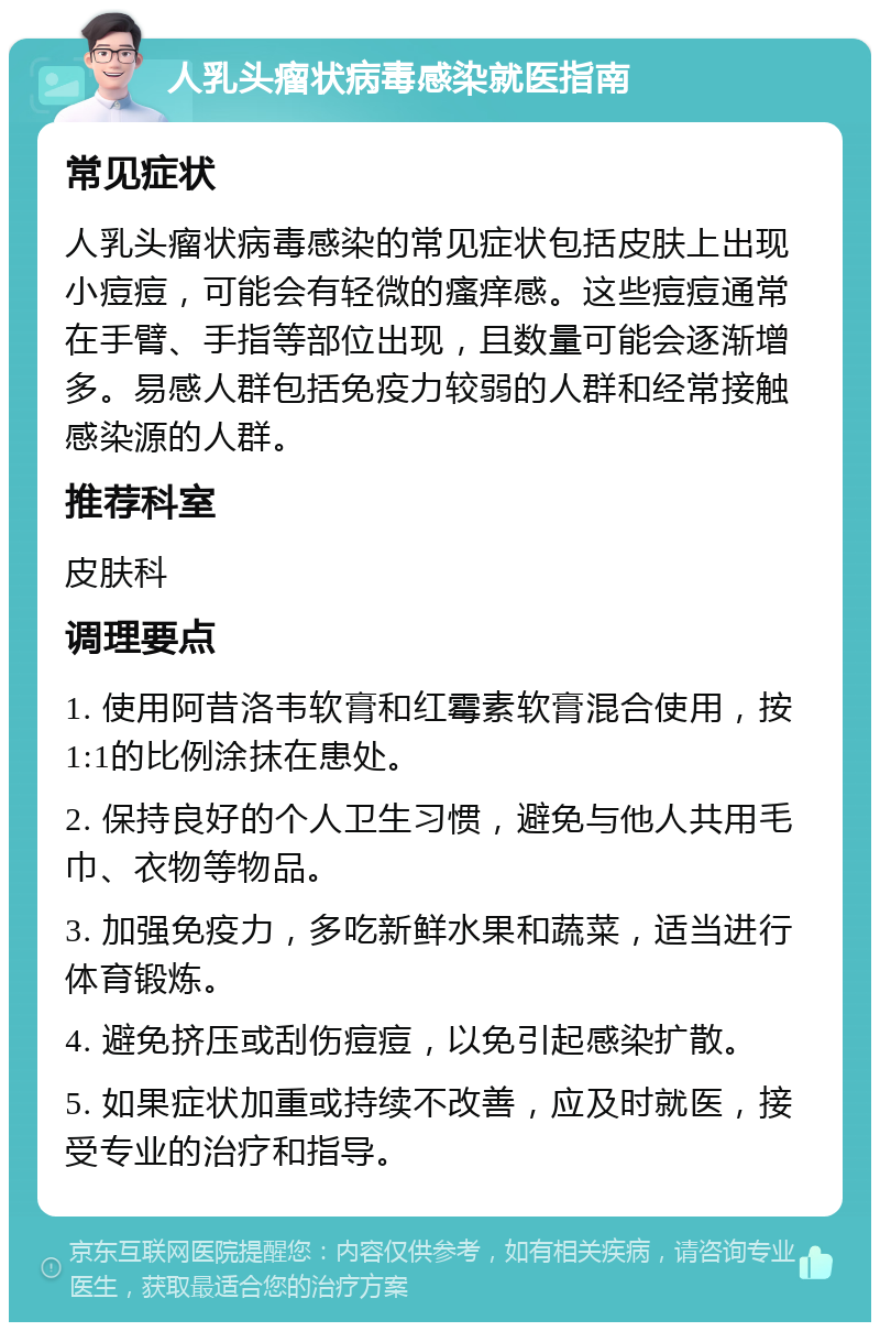 人乳头瘤状病毒感染就医指南 常见症状 人乳头瘤状病毒感染的常见症状包括皮肤上出现小痘痘，可能会有轻微的瘙痒感。这些痘痘通常在手臂、手指等部位出现，且数量可能会逐渐增多。易感人群包括免疫力较弱的人群和经常接触感染源的人群。 推荐科室 皮肤科 调理要点 1. 使用阿昔洛韦软膏和红霉素软膏混合使用，按1:1的比例涂抹在患处。 2. 保持良好的个人卫生习惯，避免与他人共用毛巾、衣物等物品。 3. 加强免疫力，多吃新鲜水果和蔬菜，适当进行体育锻炼。 4. 避免挤压或刮伤痘痘，以免引起感染扩散。 5. 如果症状加重或持续不改善，应及时就医，接受专业的治疗和指导。