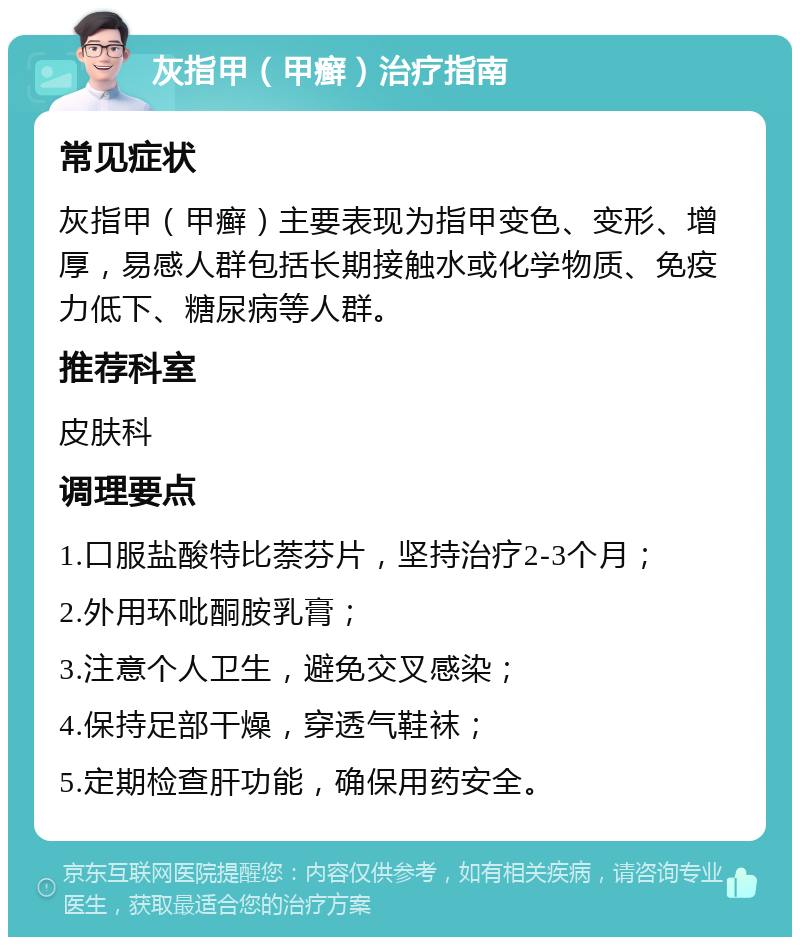 灰指甲（甲癣）治疗指南 常见症状 灰指甲（甲癣）主要表现为指甲变色、变形、增厚，易感人群包括长期接触水或化学物质、免疫力低下、糖尿病等人群。 推荐科室 皮肤科 调理要点 1.口服盐酸特比萘芬片，坚持治疗2-3个月； 2.外用环吡酮胺乳膏； 3.注意个人卫生，避免交叉感染； 4.保持足部干燥，穿透气鞋袜； 5.定期检查肝功能，确保用药安全。