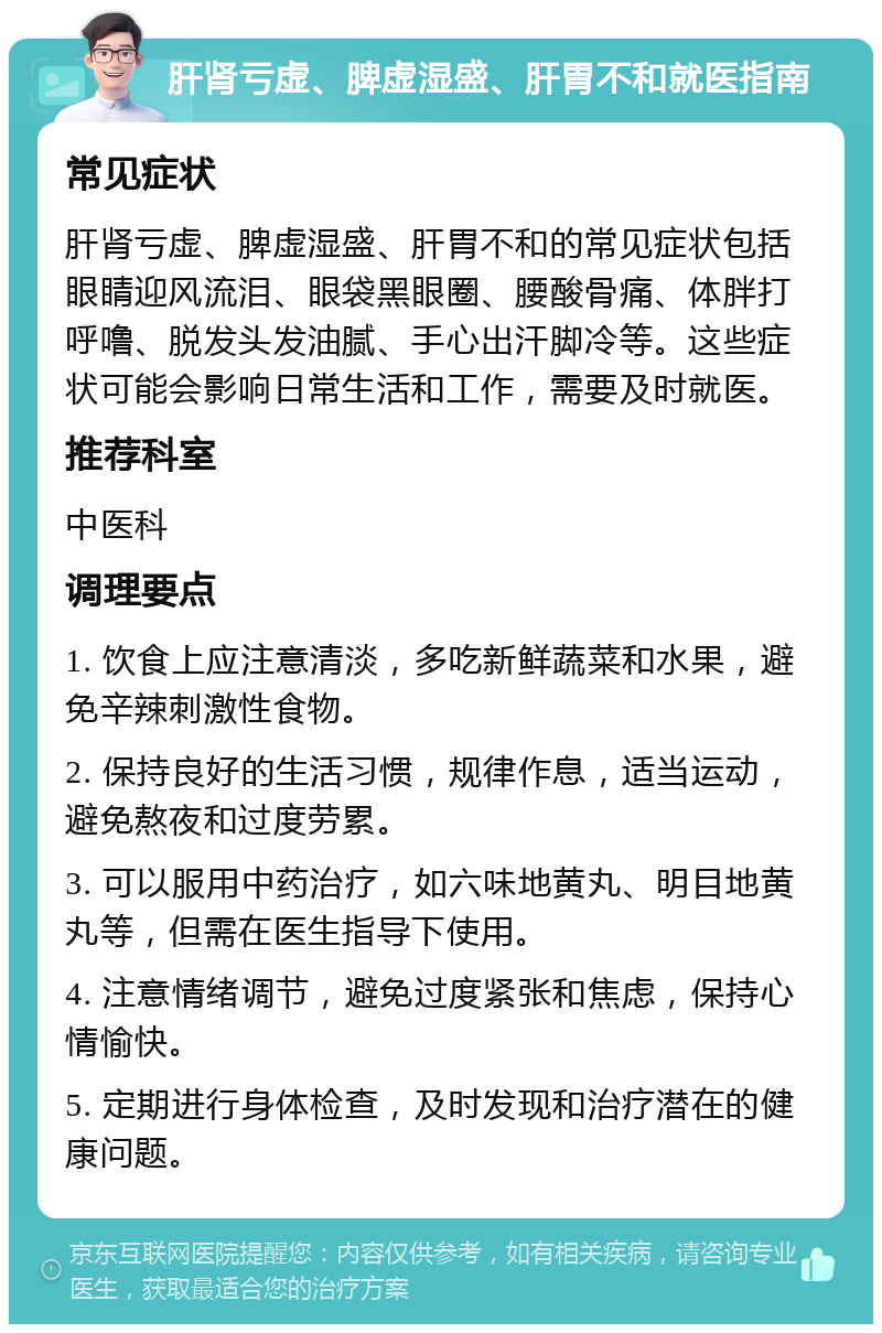 肝肾亏虚、脾虚湿盛、肝胃不和就医指南 常见症状 肝肾亏虚、脾虚湿盛、肝胃不和的常见症状包括眼睛迎风流泪、眼袋黑眼圈、腰酸骨痛、体胖打呼噜、脱发头发油腻、手心出汗脚冷等。这些症状可能会影响日常生活和工作，需要及时就医。 推荐科室 中医科 调理要点 1. 饮食上应注意清淡，多吃新鲜蔬菜和水果，避免辛辣刺激性食物。 2. 保持良好的生活习惯，规律作息，适当运动，避免熬夜和过度劳累。 3. 可以服用中药治疗，如六味地黄丸、明目地黄丸等，但需在医生指导下使用。 4. 注意情绪调节，避免过度紧张和焦虑，保持心情愉快。 5. 定期进行身体检查，及时发现和治疗潜在的健康问题。