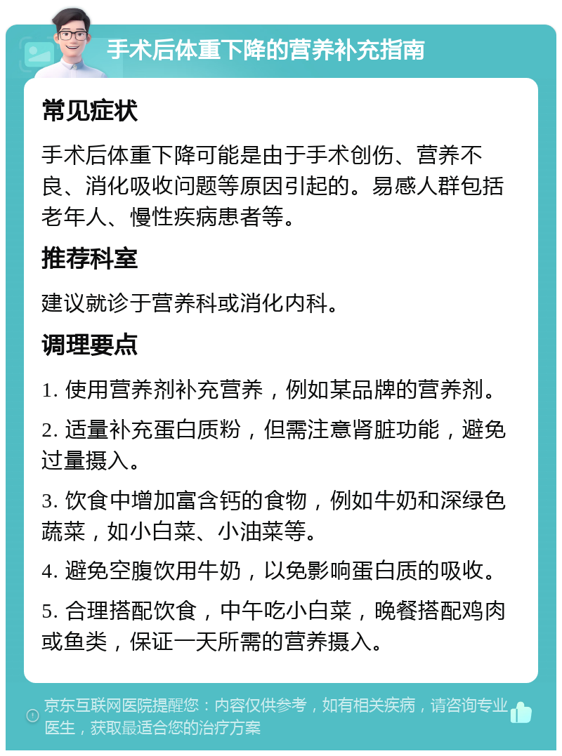 手术后体重下降的营养补充指南 常见症状 手术后体重下降可能是由于手术创伤、营养不良、消化吸收问题等原因引起的。易感人群包括老年人、慢性疾病患者等。 推荐科室 建议就诊于营养科或消化内科。 调理要点 1. 使用营养剂补充营养，例如某品牌的营养剂。 2. 适量补充蛋白质粉，但需注意肾脏功能，避免过量摄入。 3. 饮食中增加富含钙的食物，例如牛奶和深绿色蔬菜，如小白菜、小油菜等。 4. 避免空腹饮用牛奶，以免影响蛋白质的吸收。 5. 合理搭配饮食，中午吃小白菜，晚餐搭配鸡肉或鱼类，保证一天所需的营养摄入。