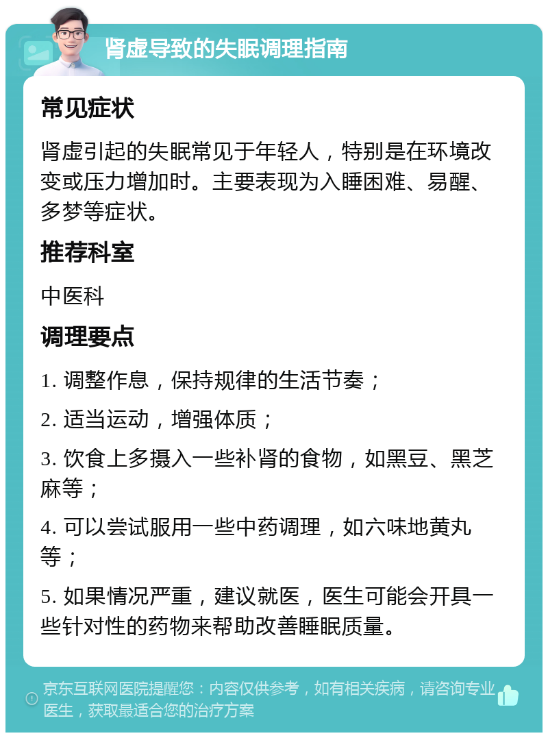 肾虚导致的失眠调理指南 常见症状 肾虚引起的失眠常见于年轻人，特别是在环境改变或压力增加时。主要表现为入睡困难、易醒、多梦等症状。 推荐科室 中医科 调理要点 1. 调整作息，保持规律的生活节奏； 2. 适当运动，增强体质； 3. 饮食上多摄入一些补肾的食物，如黑豆、黑芝麻等； 4. 可以尝试服用一些中药调理，如六味地黄丸等； 5. 如果情况严重，建议就医，医生可能会开具一些针对性的药物来帮助改善睡眠质量。