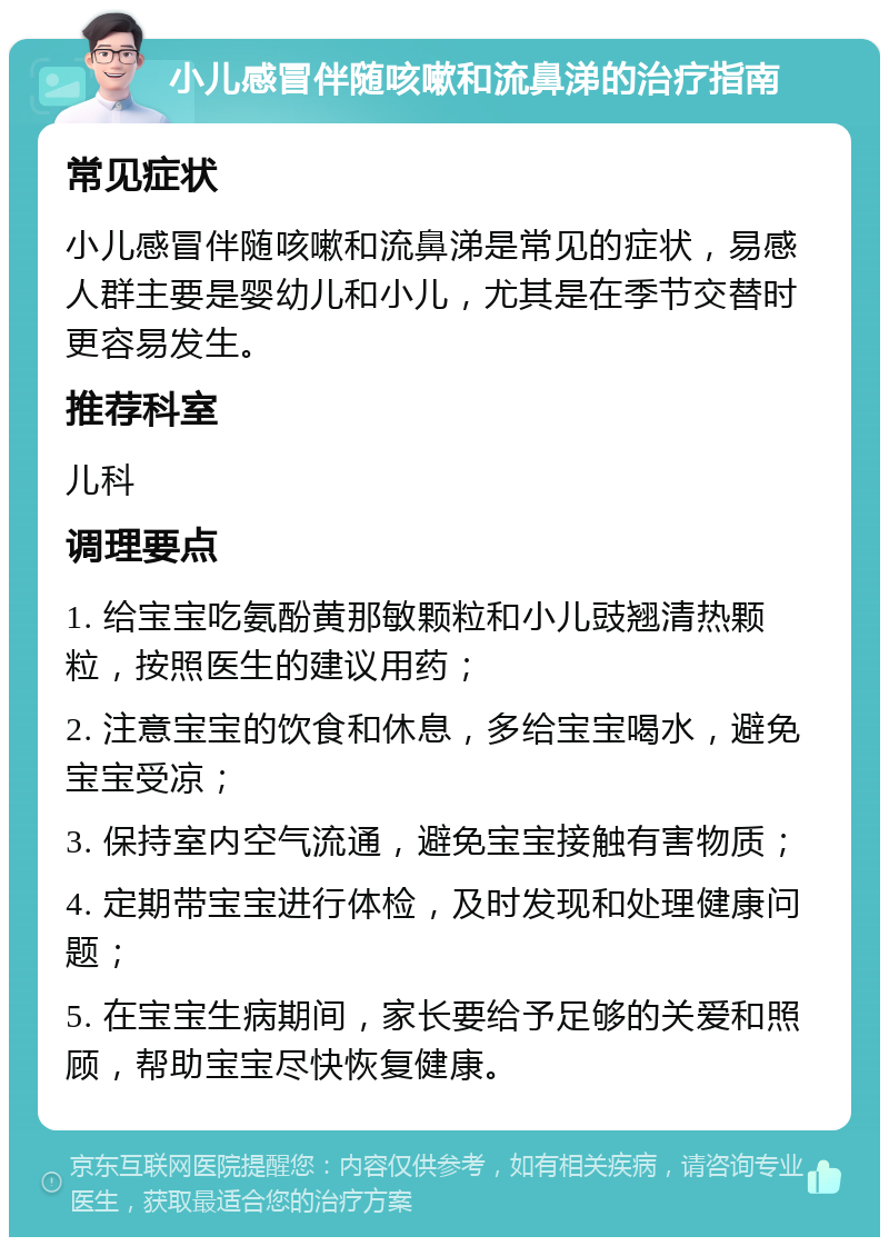 小儿感冒伴随咳嗽和流鼻涕的治疗指南 常见症状 小儿感冒伴随咳嗽和流鼻涕是常见的症状，易感人群主要是婴幼儿和小儿，尤其是在季节交替时更容易发生。 推荐科室 儿科 调理要点 1. 给宝宝吃氨酚黄那敏颗粒和小儿豉翘清热颗粒，按照医生的建议用药； 2. 注意宝宝的饮食和休息，多给宝宝喝水，避免宝宝受凉； 3. 保持室内空气流通，避免宝宝接触有害物质； 4. 定期带宝宝进行体检，及时发现和处理健康问题； 5. 在宝宝生病期间，家长要给予足够的关爱和照顾，帮助宝宝尽快恢复健康。