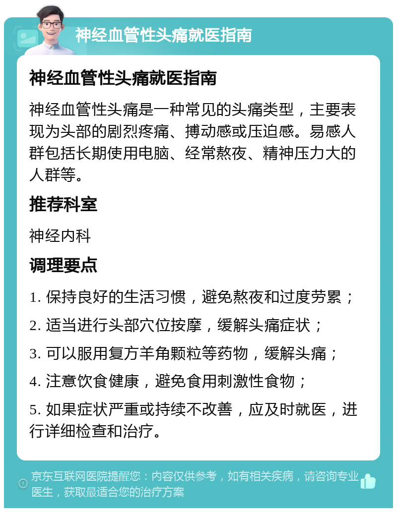 神经血管性头痛就医指南 神经血管性头痛就医指南 神经血管性头痛是一种常见的头痛类型，主要表现为头部的剧烈疼痛、搏动感或压迫感。易感人群包括长期使用电脑、经常熬夜、精神压力大的人群等。 推荐科室 神经内科 调理要点 1. 保持良好的生活习惯，避免熬夜和过度劳累； 2. 适当进行头部穴位按摩，缓解头痛症状； 3. 可以服用复方羊角颗粒等药物，缓解头痛； 4. 注意饮食健康，避免食用刺激性食物； 5. 如果症状严重或持续不改善，应及时就医，进行详细检查和治疗。