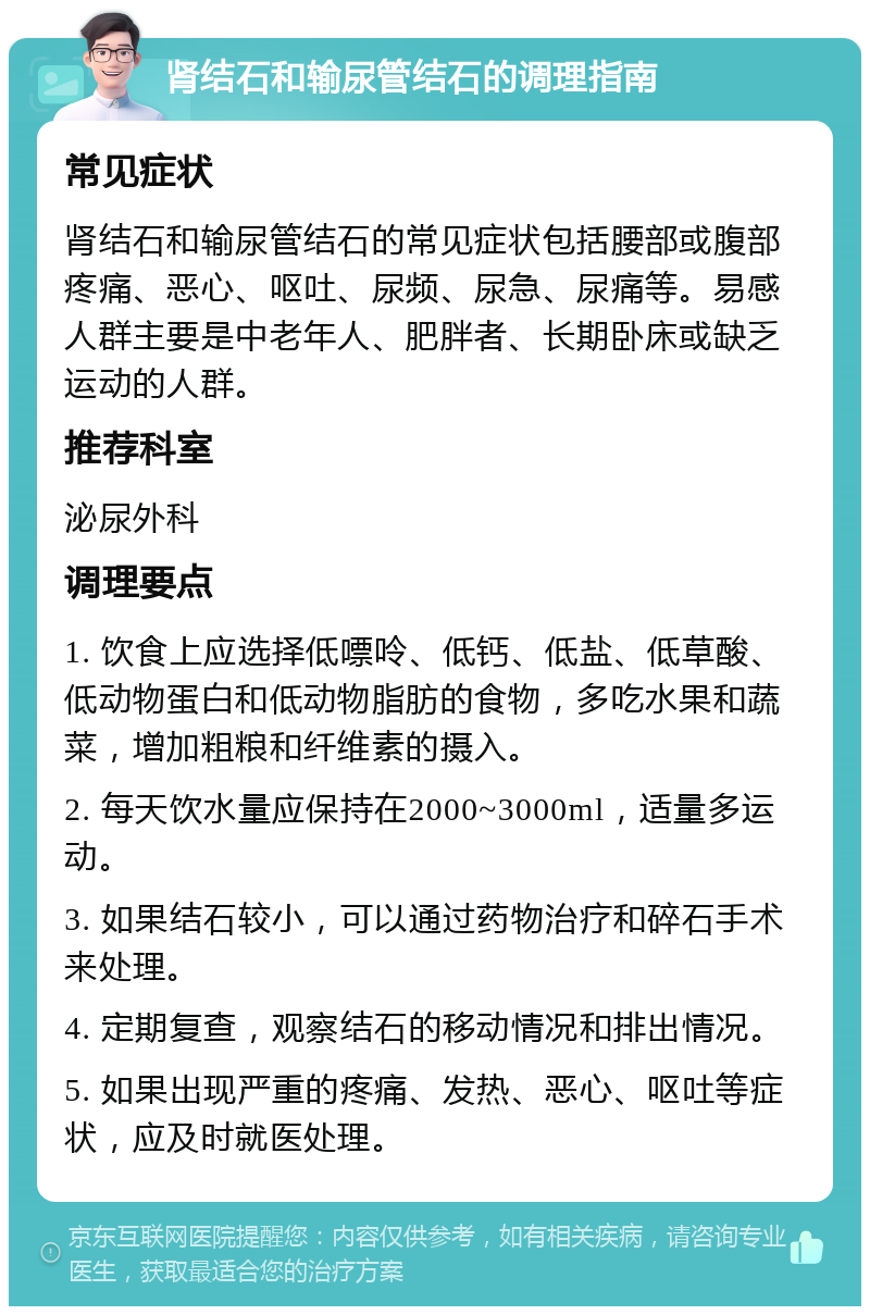 肾结石和输尿管结石的调理指南 常见症状 肾结石和输尿管结石的常见症状包括腰部或腹部疼痛、恶心、呕吐、尿频、尿急、尿痛等。易感人群主要是中老年人、肥胖者、长期卧床或缺乏运动的人群。 推荐科室 泌尿外科 调理要点 1. 饮食上应选择低嘌呤、低钙、低盐、低草酸、低动物蛋白和低动物脂肪的食物，多吃水果和蔬菜，增加粗粮和纤维素的摄入。 2. 每天饮水量应保持在2000~3000ml，适量多运动。 3. 如果结石较小，可以通过药物治疗和碎石手术来处理。 4. 定期复查，观察结石的移动情况和排出情况。 5. 如果出现严重的疼痛、发热、恶心、呕吐等症状，应及时就医处理。