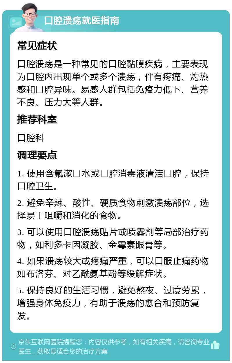 口腔溃疡就医指南 常见症状 口腔溃疡是一种常见的口腔黏膜疾病，主要表现为口腔内出现单个或多个溃疡，伴有疼痛、灼热感和口腔异味。易感人群包括免疫力低下、营养不良、压力大等人群。 推荐科室 口腔科 调理要点 1. 使用含氟漱口水或口腔消毒液清洁口腔，保持口腔卫生。 2. 避免辛辣、酸性、硬质食物刺激溃疡部位，选择易于咀嚼和消化的食物。 3. 可以使用口腔溃疡贴片或喷雾剂等局部治疗药物，如利多卡因凝胶、金霉素眼膏等。 4. 如果溃疡较大或疼痛严重，可以口服止痛药物如布洛芬、对乙酰氨基酚等缓解症状。 5. 保持良好的生活习惯，避免熬夜、过度劳累，增强身体免疫力，有助于溃疡的愈合和预防复发。