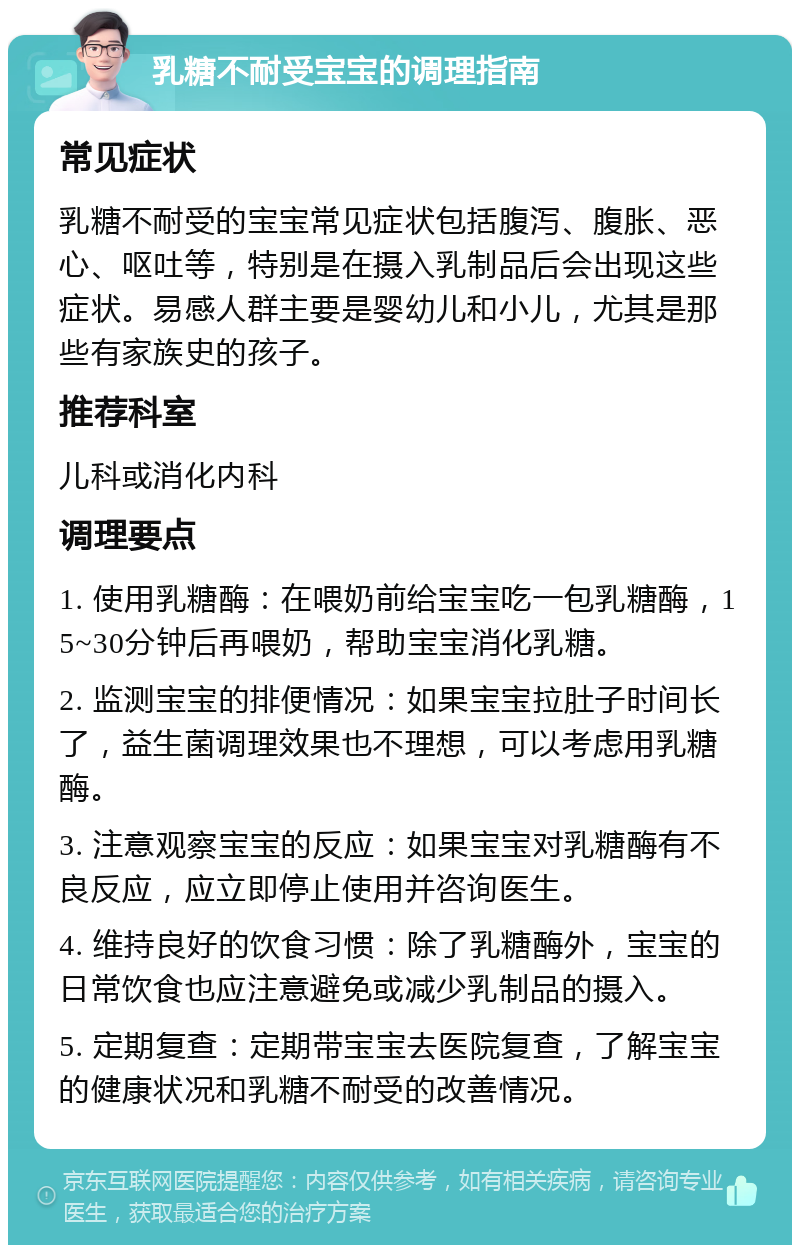 乳糖不耐受宝宝的调理指南 常见症状 乳糖不耐受的宝宝常见症状包括腹泻、腹胀、恶心、呕吐等，特别是在摄入乳制品后会出现这些症状。易感人群主要是婴幼儿和小儿，尤其是那些有家族史的孩子。 推荐科室 儿科或消化内科 调理要点 1. 使用乳糖酶：在喂奶前给宝宝吃一包乳糖酶，15~30分钟后再喂奶，帮助宝宝消化乳糖。 2. 监测宝宝的排便情况：如果宝宝拉肚子时间长了，益生菌调理效果也不理想，可以考虑用乳糖酶。 3. 注意观察宝宝的反应：如果宝宝对乳糖酶有不良反应，应立即停止使用并咨询医生。 4. 维持良好的饮食习惯：除了乳糖酶外，宝宝的日常饮食也应注意避免或减少乳制品的摄入。 5. 定期复查：定期带宝宝去医院复查，了解宝宝的健康状况和乳糖不耐受的改善情况。