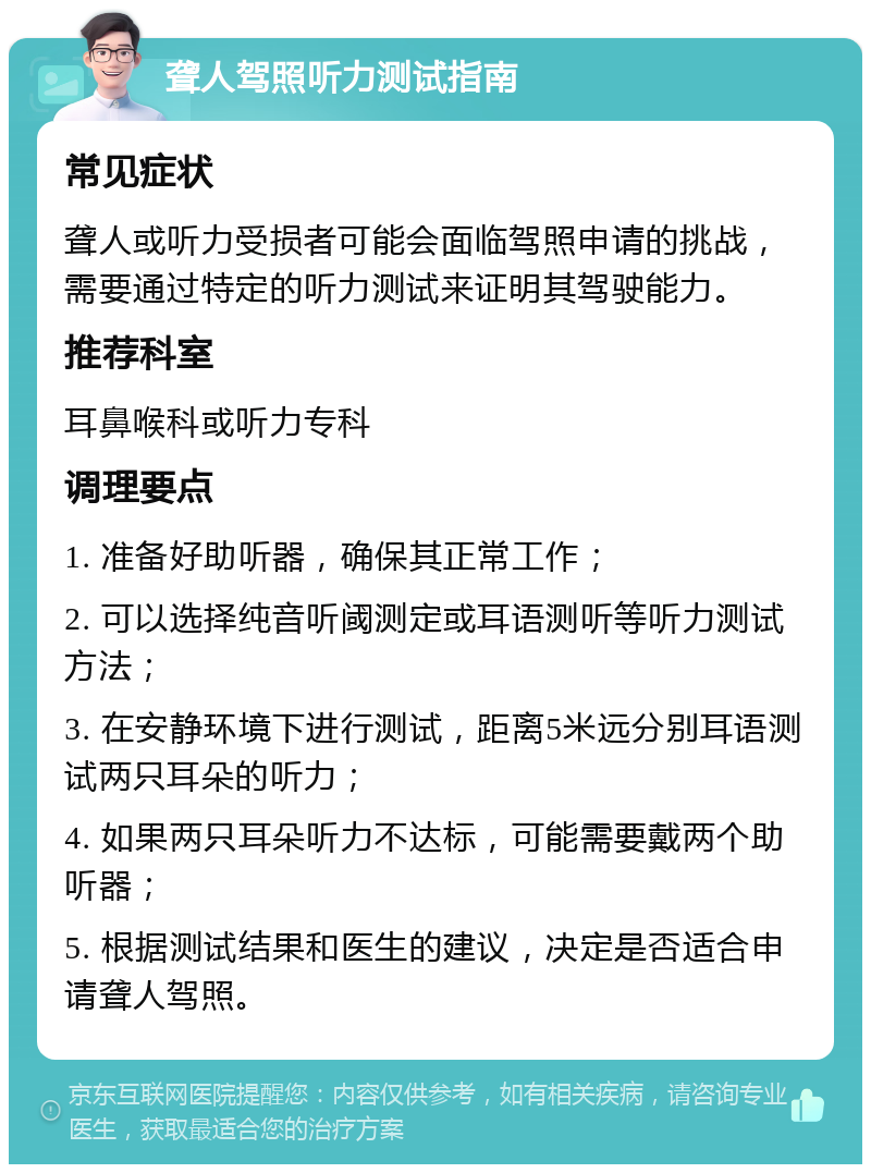 聋人驾照听力测试指南 常见症状 聋人或听力受损者可能会面临驾照申请的挑战，需要通过特定的听力测试来证明其驾驶能力。 推荐科室 耳鼻喉科或听力专科 调理要点 1. 准备好助听器，确保其正常工作； 2. 可以选择纯音听阈测定或耳语测听等听力测试方法； 3. 在安静环境下进行测试，距离5米远分别耳语测试两只耳朵的听力； 4. 如果两只耳朵听力不达标，可能需要戴两个助听器； 5. 根据测试结果和医生的建议，决定是否适合申请聋人驾照。