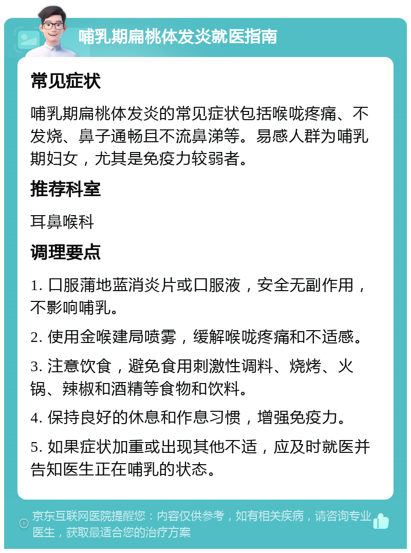 哺乳期扁桃体发炎就医指南 常见症状 哺乳期扁桃体发炎的常见症状包括喉咙疼痛、不发烧、鼻子通畅且不流鼻涕等。易感人群为哺乳期妇女，尤其是免疫力较弱者。 推荐科室 耳鼻喉科 调理要点 1. 口服蒲地蓝消炎片或口服液，安全无副作用，不影响哺乳。 2. 使用金喉建局喷雾，缓解喉咙疼痛和不适感。 3. 注意饮食，避免食用刺激性调料、烧烤、火锅、辣椒和酒精等食物和饮料。 4. 保持良好的休息和作息习惯，增强免疫力。 5. 如果症状加重或出现其他不适，应及时就医并告知医生正在哺乳的状态。