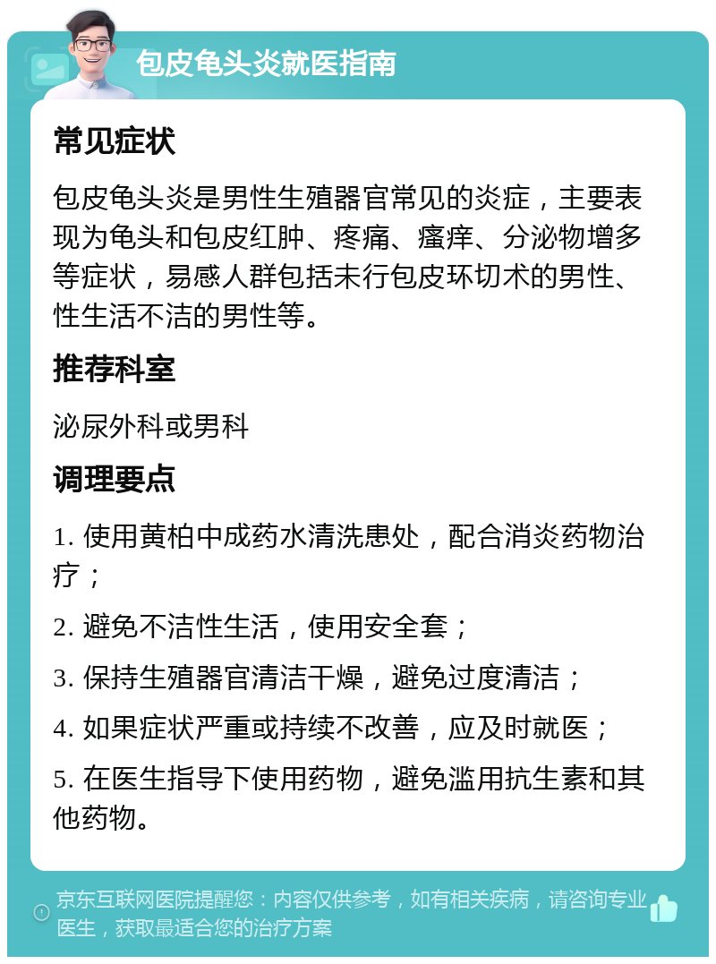 包皮龟头炎就医指南 常见症状 包皮龟头炎是男性生殖器官常见的炎症，主要表现为龟头和包皮红肿、疼痛、瘙痒、分泌物增多等症状，易感人群包括未行包皮环切术的男性、性生活不洁的男性等。 推荐科室 泌尿外科或男科 调理要点 1. 使用黄柏中成药水清洗患处，配合消炎药物治疗； 2. 避免不洁性生活，使用安全套； 3. 保持生殖器官清洁干燥，避免过度清洁； 4. 如果症状严重或持续不改善，应及时就医； 5. 在医生指导下使用药物，避免滥用抗生素和其他药物。