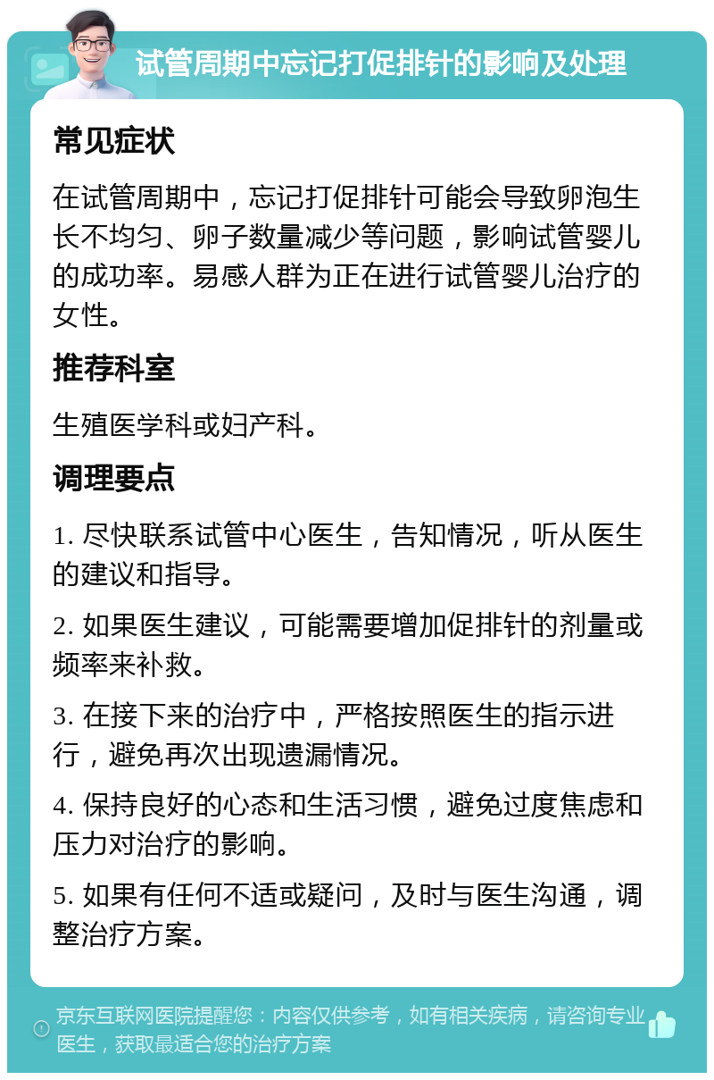 试管周期中忘记打促排针的影响及处理 常见症状 在试管周期中，忘记打促排针可能会导致卵泡生长不均匀、卵子数量减少等问题，影响试管婴儿的成功率。易感人群为正在进行试管婴儿治疗的女性。 推荐科室 生殖医学科或妇产科。 调理要点 1. 尽快联系试管中心医生，告知情况，听从医生的建议和指导。 2. 如果医生建议，可能需要增加促排针的剂量或频率来补救。 3. 在接下来的治疗中，严格按照医生的指示进行，避免再次出现遗漏情况。 4. 保持良好的心态和生活习惯，避免过度焦虑和压力对治疗的影响。 5. 如果有任何不适或疑问，及时与医生沟通，调整治疗方案。