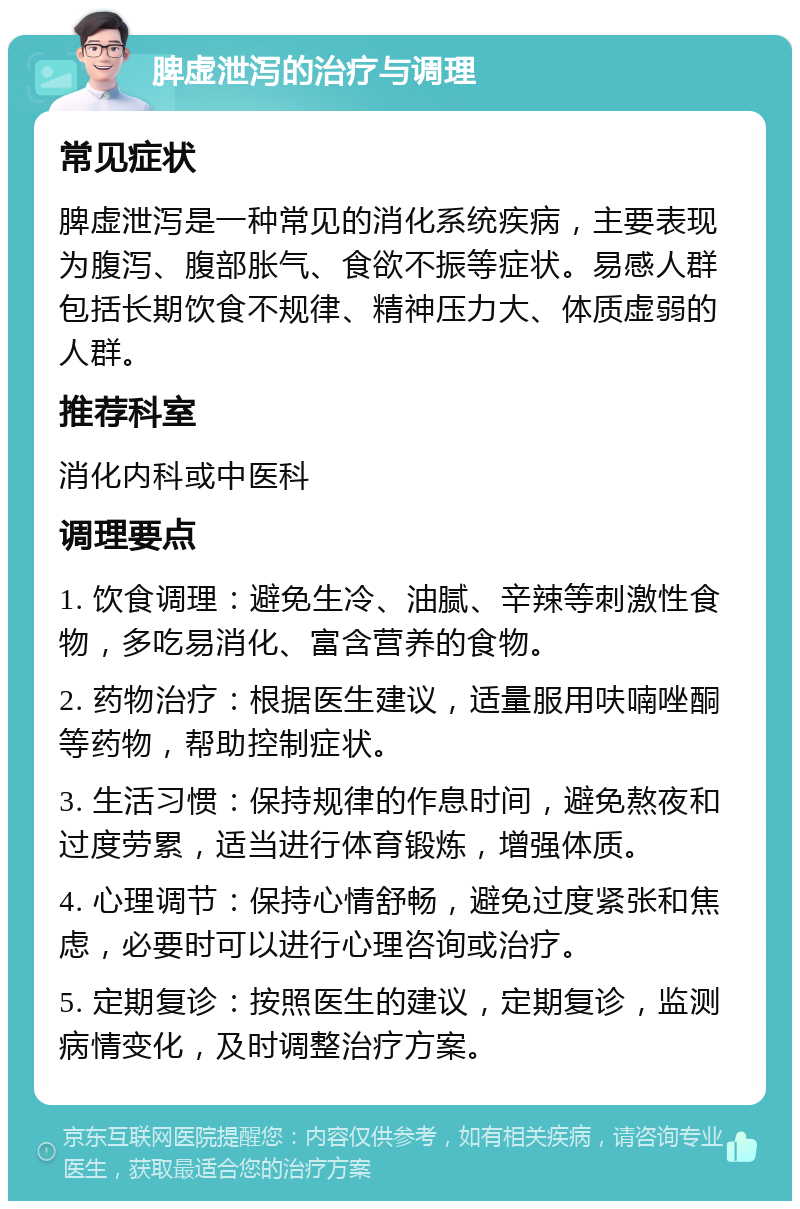 脾虚泄泻的治疗与调理 常见症状 脾虚泄泻是一种常见的消化系统疾病，主要表现为腹泻、腹部胀气、食欲不振等症状。易感人群包括长期饮食不规律、精神压力大、体质虚弱的人群。 推荐科室 消化内科或中医科 调理要点 1. 饮食调理：避免生冷、油腻、辛辣等刺激性食物，多吃易消化、富含营养的食物。 2. 药物治疗：根据医生建议，适量服用呋喃唑酮等药物，帮助控制症状。 3. 生活习惯：保持规律的作息时间，避免熬夜和过度劳累，适当进行体育锻炼，增强体质。 4. 心理调节：保持心情舒畅，避免过度紧张和焦虑，必要时可以进行心理咨询或治疗。 5. 定期复诊：按照医生的建议，定期复诊，监测病情变化，及时调整治疗方案。