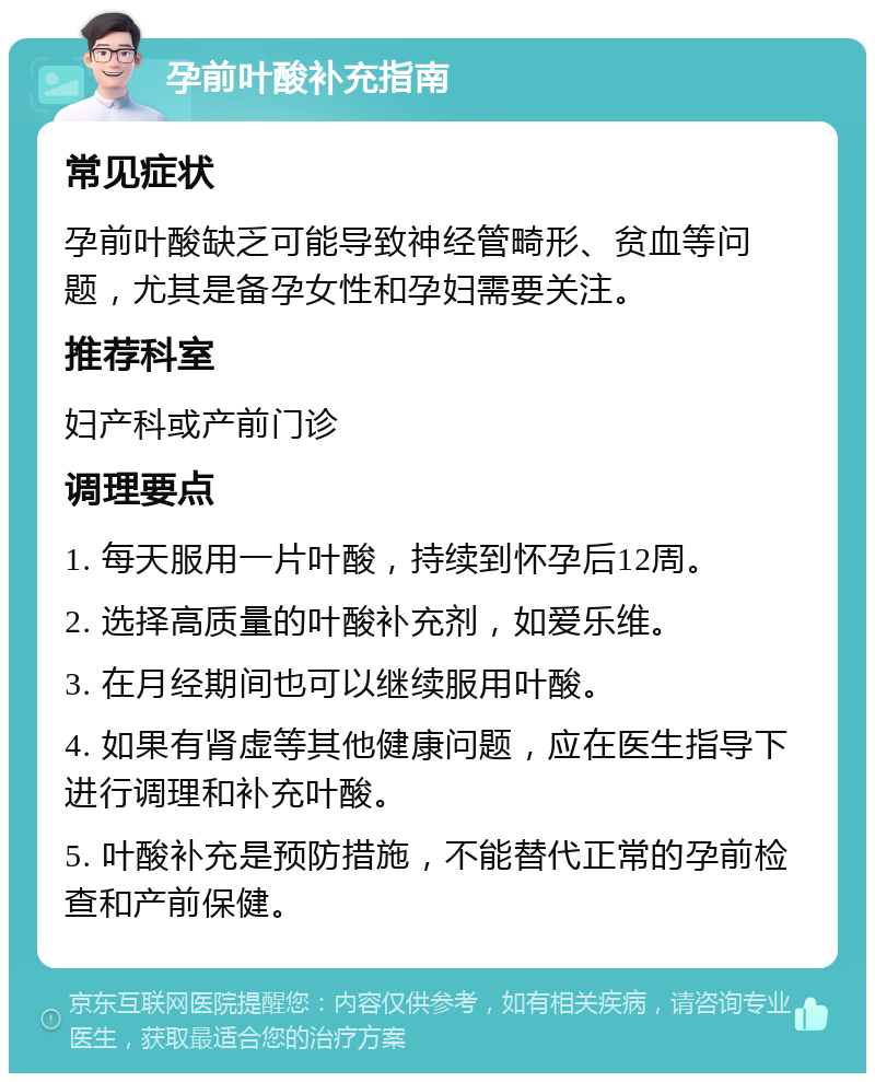 孕前叶酸补充指南 常见症状 孕前叶酸缺乏可能导致神经管畸形、贫血等问题，尤其是备孕女性和孕妇需要关注。 推荐科室 妇产科或产前门诊 调理要点 1. 每天服用一片叶酸，持续到怀孕后12周。 2. 选择高质量的叶酸补充剂，如爱乐维。 3. 在月经期间也可以继续服用叶酸。 4. 如果有肾虚等其他健康问题，应在医生指导下进行调理和补充叶酸。 5. 叶酸补充是预防措施，不能替代正常的孕前检查和产前保健。