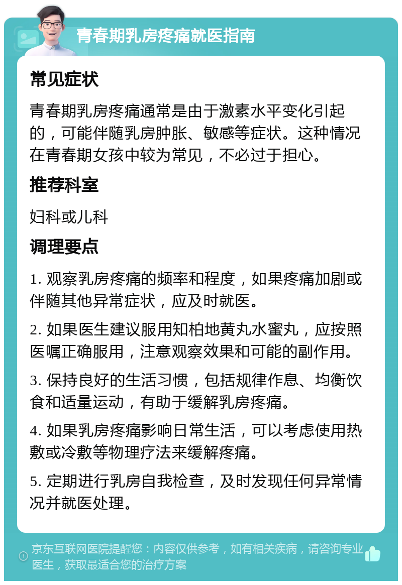 青春期乳房疼痛就医指南 常见症状 青春期乳房疼痛通常是由于激素水平变化引起的，可能伴随乳房肿胀、敏感等症状。这种情况在青春期女孩中较为常见，不必过于担心。 推荐科室 妇科或儿科 调理要点 1. 观察乳房疼痛的频率和程度，如果疼痛加剧或伴随其他异常症状，应及时就医。 2. 如果医生建议服用知柏地黄丸水蜜丸，应按照医嘱正确服用，注意观察效果和可能的副作用。 3. 保持良好的生活习惯，包括规律作息、均衡饮食和适量运动，有助于缓解乳房疼痛。 4. 如果乳房疼痛影响日常生活，可以考虑使用热敷或冷敷等物理疗法来缓解疼痛。 5. 定期进行乳房自我检查，及时发现任何异常情况并就医处理。