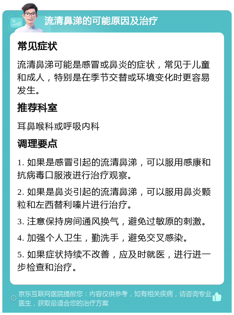 流清鼻涕的可能原因及治疗 常见症状 流清鼻涕可能是感冒或鼻炎的症状，常见于儿童和成人，特别是在季节交替或环境变化时更容易发生。 推荐科室 耳鼻喉科或呼吸内科 调理要点 1. 如果是感冒引起的流清鼻涕，可以服用感康和抗病毒口服液进行治疗观察。 2. 如果是鼻炎引起的流清鼻涕，可以服用鼻炎颗粒和左西替利嗪片进行治疗。 3. 注意保持房间通风换气，避免过敏原的刺激。 4. 加强个人卫生，勤洗手，避免交叉感染。 5. 如果症状持续不改善，应及时就医，进行进一步检查和治疗。