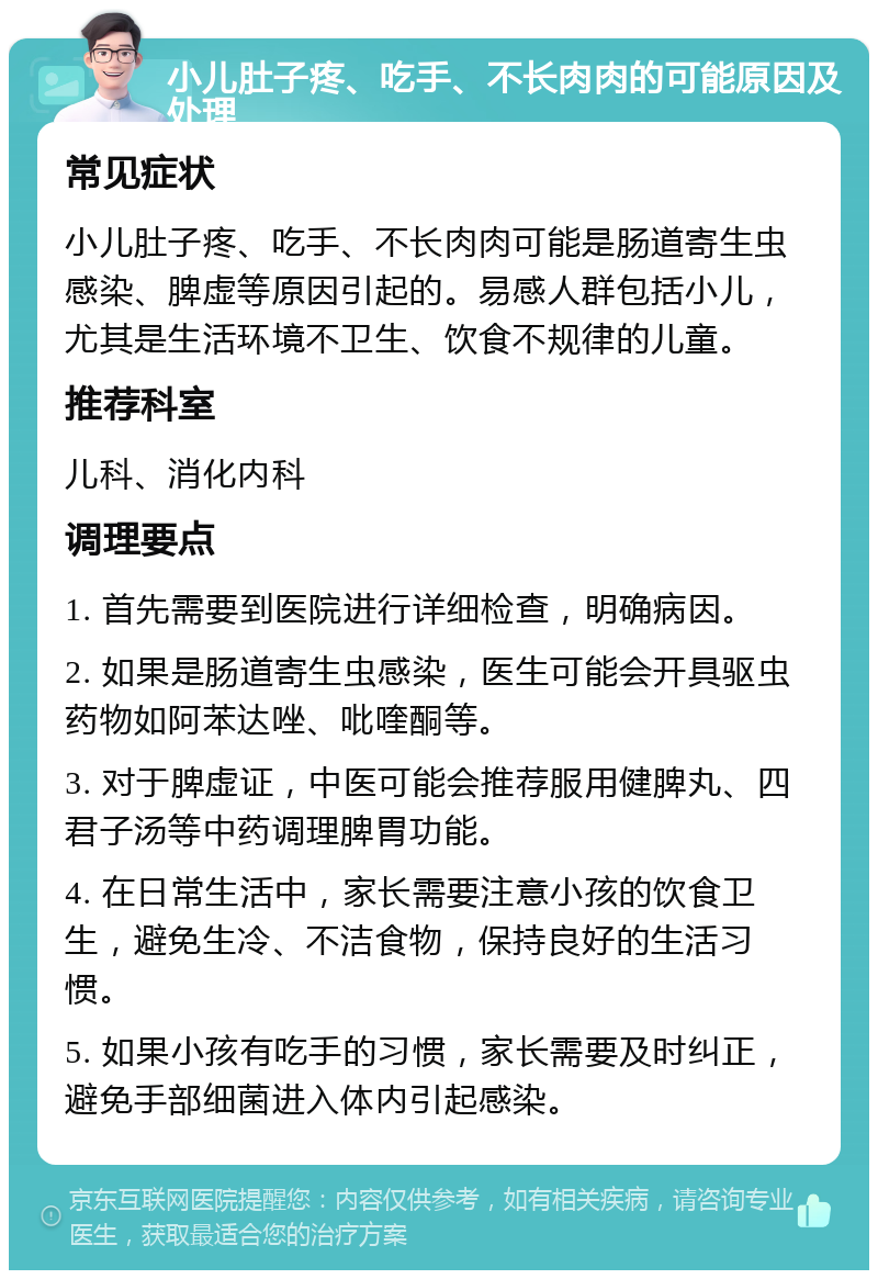 小儿肚子疼、吃手、不长肉肉的可能原因及处理 常见症状 小儿肚子疼、吃手、不长肉肉可能是肠道寄生虫感染、脾虚等原因引起的。易感人群包括小儿，尤其是生活环境不卫生、饮食不规律的儿童。 推荐科室 儿科、消化内科 调理要点 1. 首先需要到医院进行详细检查，明确病因。 2. 如果是肠道寄生虫感染，医生可能会开具驱虫药物如阿苯达唑、吡喹酮等。 3. 对于脾虚证，中医可能会推荐服用健脾丸、四君子汤等中药调理脾胃功能。 4. 在日常生活中，家长需要注意小孩的饮食卫生，避免生冷、不洁食物，保持良好的生活习惯。 5. 如果小孩有吃手的习惯，家长需要及时纠正，避免手部细菌进入体内引起感染。