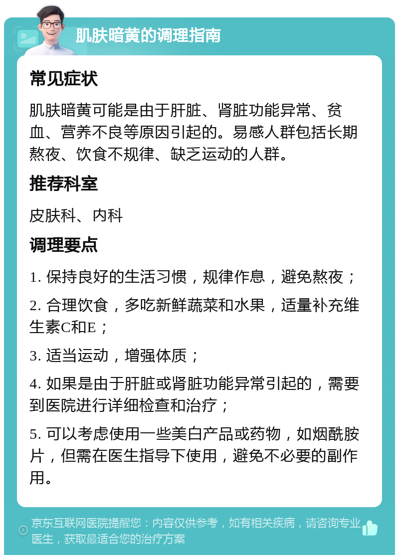 肌肤暗黄的调理指南 常见症状 肌肤暗黄可能是由于肝脏、肾脏功能异常、贫血、营养不良等原因引起的。易感人群包括长期熬夜、饮食不规律、缺乏运动的人群。 推荐科室 皮肤科、内科 调理要点 1. 保持良好的生活习惯，规律作息，避免熬夜； 2. 合理饮食，多吃新鲜蔬菜和水果，适量补充维生素C和E； 3. 适当运动，增强体质； 4. 如果是由于肝脏或肾脏功能异常引起的，需要到医院进行详细检查和治疗； 5. 可以考虑使用一些美白产品或药物，如烟酰胺片，但需在医生指导下使用，避免不必要的副作用。