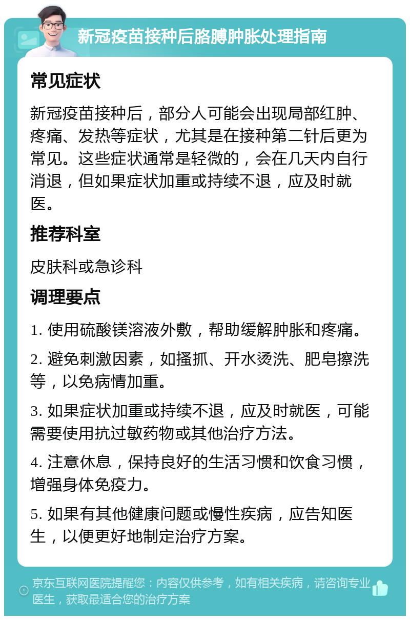 新冠疫苗接种后胳膊肿胀处理指南 常见症状 新冠疫苗接种后，部分人可能会出现局部红肿、疼痛、发热等症状，尤其是在接种第二针后更为常见。这些症状通常是轻微的，会在几天内自行消退，但如果症状加重或持续不退，应及时就医。 推荐科室 皮肤科或急诊科 调理要点 1. 使用硫酸镁溶液外敷，帮助缓解肿胀和疼痛。 2. 避免刺激因素，如搔抓、开水烫洗、肥皂擦洗等，以免病情加重。 3. 如果症状加重或持续不退，应及时就医，可能需要使用抗过敏药物或其他治疗方法。 4. 注意休息，保持良好的生活习惯和饮食习惯，增强身体免疫力。 5. 如果有其他健康问题或慢性疾病，应告知医生，以便更好地制定治疗方案。