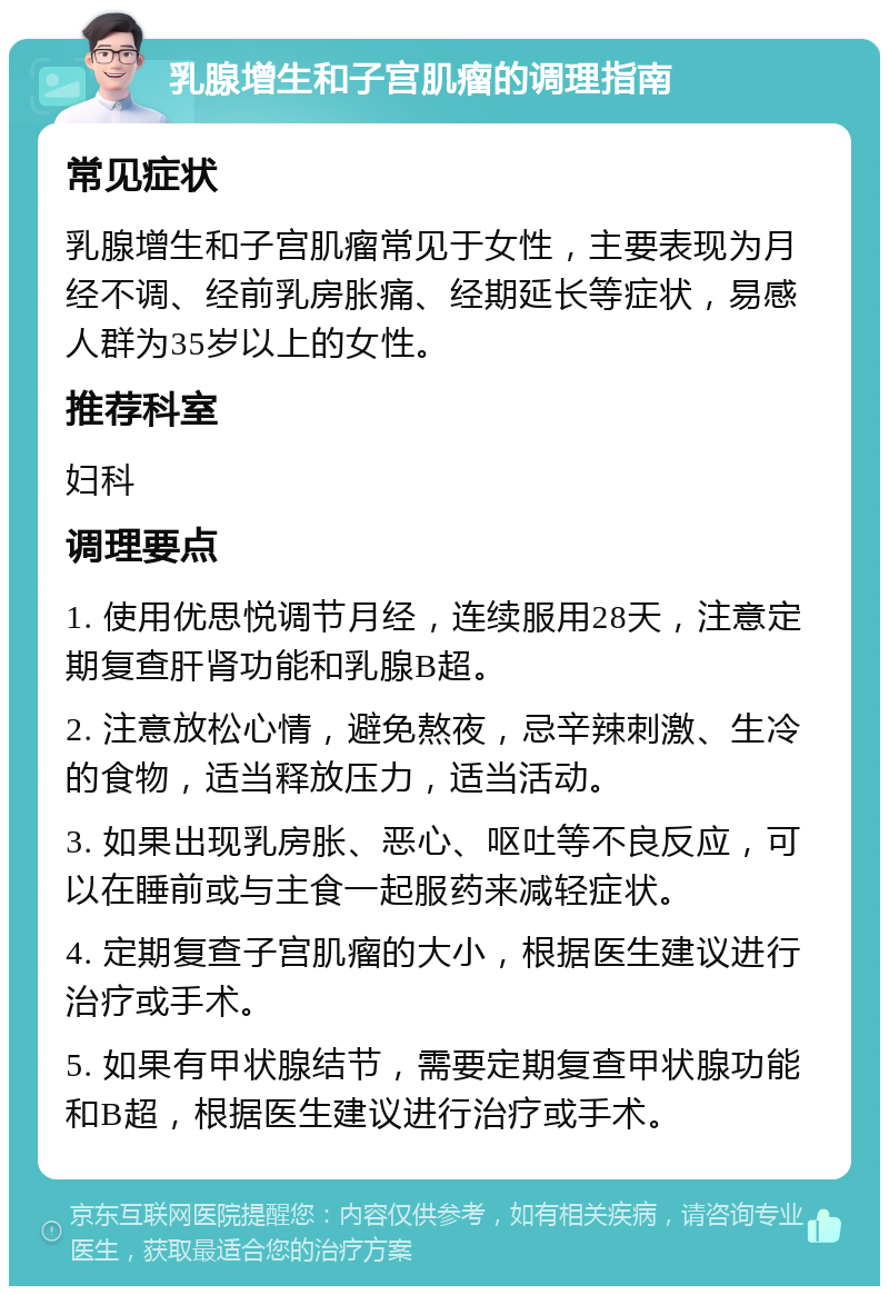 乳腺增生和子宫肌瘤的调理指南 常见症状 乳腺增生和子宫肌瘤常见于女性，主要表现为月经不调、经前乳房胀痛、经期延长等症状，易感人群为35岁以上的女性。 推荐科室 妇科 调理要点 1. 使用优思悦调节月经，连续服用28天，注意定期复查肝肾功能和乳腺B超。 2. 注意放松心情，避免熬夜，忌辛辣刺激、生冷的食物，适当释放压力，适当活动。 3. 如果出现乳房胀、恶心、呕吐等不良反应，可以在睡前或与主食一起服药来减轻症状。 4. 定期复查子宫肌瘤的大小，根据医生建议进行治疗或手术。 5. 如果有甲状腺结节，需要定期复查甲状腺功能和B超，根据医生建议进行治疗或手术。