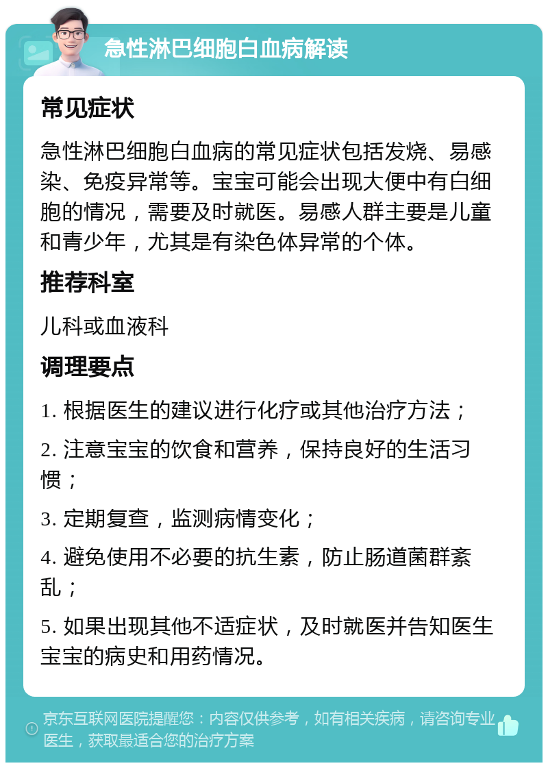 急性淋巴细胞白血病解读 常见症状 急性淋巴细胞白血病的常见症状包括发烧、易感染、免疫异常等。宝宝可能会出现大便中有白细胞的情况，需要及时就医。易感人群主要是儿童和青少年，尤其是有染色体异常的个体。 推荐科室 儿科或血液科 调理要点 1. 根据医生的建议进行化疗或其他治疗方法； 2. 注意宝宝的饮食和营养，保持良好的生活习惯； 3. 定期复查，监测病情变化； 4. 避免使用不必要的抗生素，防止肠道菌群紊乱； 5. 如果出现其他不适症状，及时就医并告知医生宝宝的病史和用药情况。