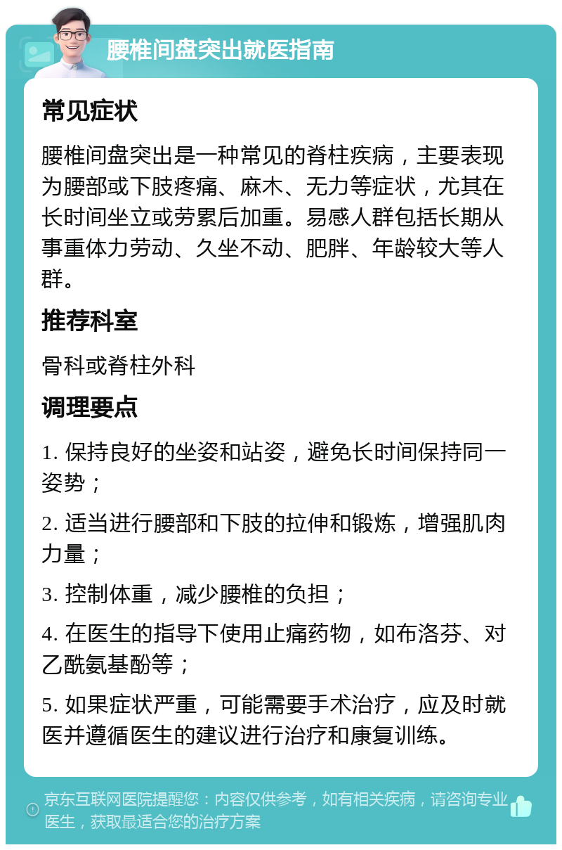 腰椎间盘突出就医指南 常见症状 腰椎间盘突出是一种常见的脊柱疾病，主要表现为腰部或下肢疼痛、麻木、无力等症状，尤其在长时间坐立或劳累后加重。易感人群包括长期从事重体力劳动、久坐不动、肥胖、年龄较大等人群。 推荐科室 骨科或脊柱外科 调理要点 1. 保持良好的坐姿和站姿，避免长时间保持同一姿势； 2. 适当进行腰部和下肢的拉伸和锻炼，增强肌肉力量； 3. 控制体重，减少腰椎的负担； 4. 在医生的指导下使用止痛药物，如布洛芬、对乙酰氨基酚等； 5. 如果症状严重，可能需要手术治疗，应及时就医并遵循医生的建议进行治疗和康复训练。