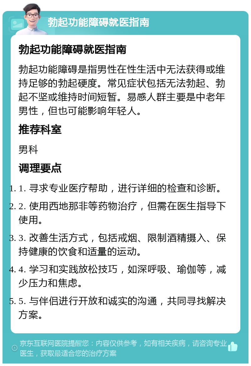 勃起功能障碍就医指南 勃起功能障碍就医指南 勃起功能障碍是指男性在性生活中无法获得或维持足够的勃起硬度。常见症状包括无法勃起、勃起不坚或维持时间短暂。易感人群主要是中老年男性，但也可能影响年轻人。 推荐科室 男科 调理要点 1. 寻求专业医疗帮助，进行详细的检查和诊断。 2. 使用西地那非等药物治疗，但需在医生指导下使用。 3. 改善生活方式，包括戒烟、限制酒精摄入、保持健康的饮食和适量的运动。 4. 学习和实践放松技巧，如深呼吸、瑜伽等，减少压力和焦虑。 5. 与伴侣进行开放和诚实的沟通，共同寻找解决方案。