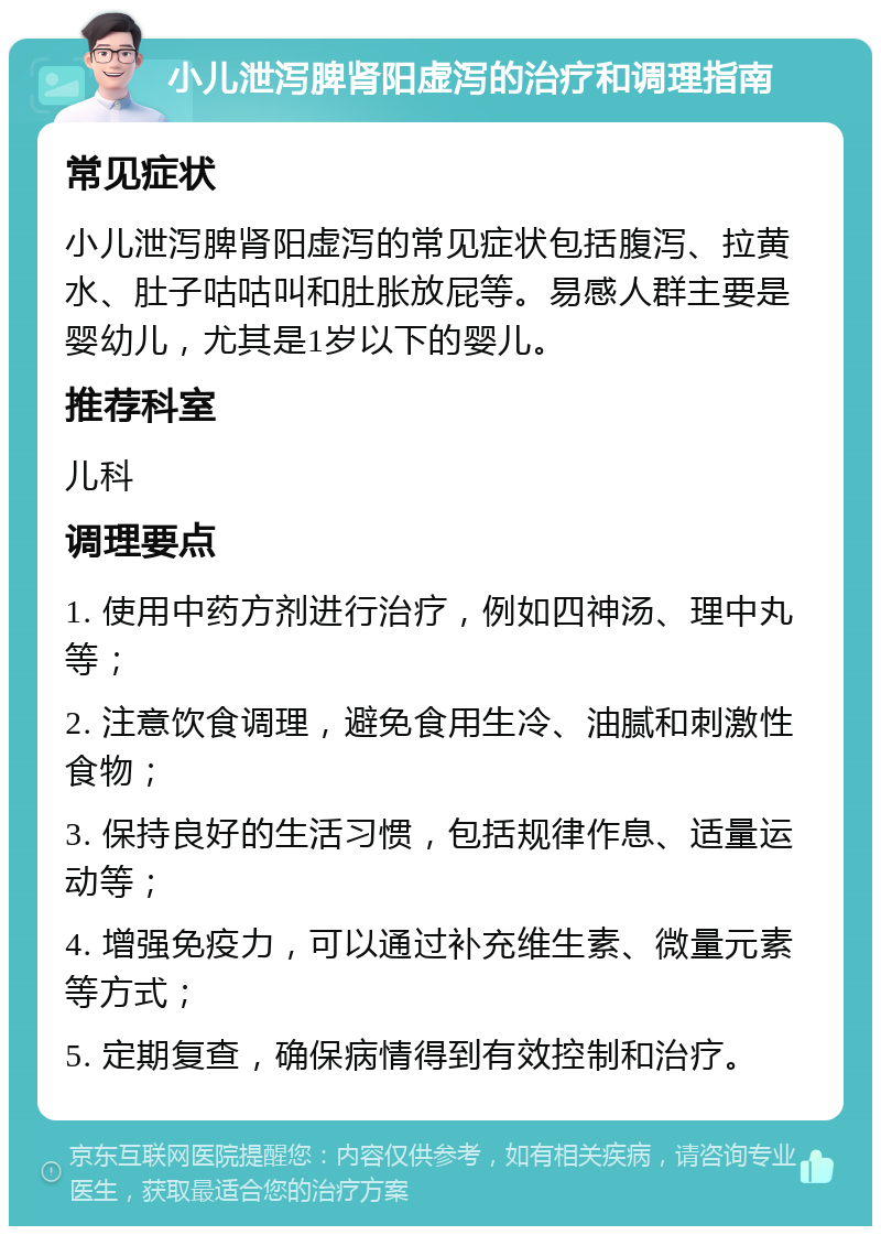 小儿泄泻脾肾阳虚泻的治疗和调理指南 常见症状 小儿泄泻脾肾阳虚泻的常见症状包括腹泻、拉黄水、肚子咕咕叫和肚胀放屁等。易感人群主要是婴幼儿，尤其是1岁以下的婴儿。 推荐科室 儿科 调理要点 1. 使用中药方剂进行治疗，例如四神汤、理中丸等； 2. 注意饮食调理，避免食用生冷、油腻和刺激性食物； 3. 保持良好的生活习惯，包括规律作息、适量运动等； 4. 增强免疫力，可以通过补充维生素、微量元素等方式； 5. 定期复查，确保病情得到有效控制和治疗。