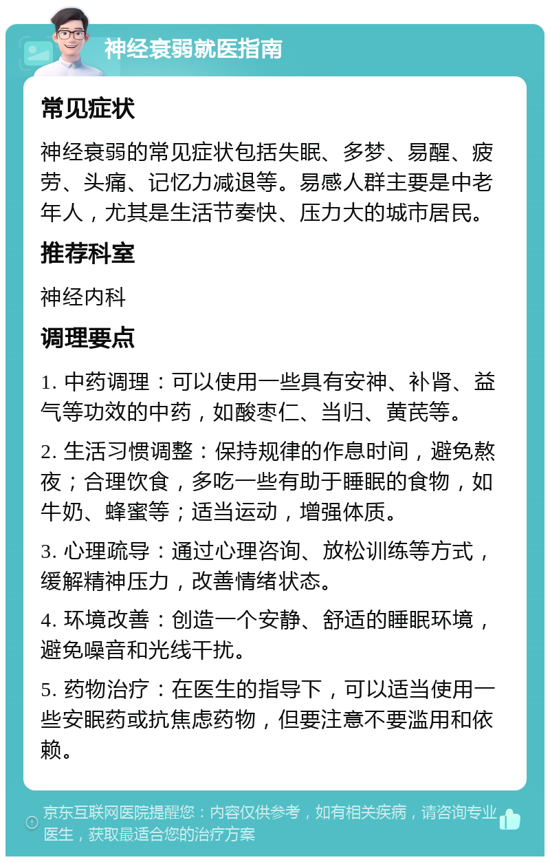 神经衰弱就医指南 常见症状 神经衰弱的常见症状包括失眠、多梦、易醒、疲劳、头痛、记忆力减退等。易感人群主要是中老年人，尤其是生活节奏快、压力大的城市居民。 推荐科室 神经内科 调理要点 1. 中药调理：可以使用一些具有安神、补肾、益气等功效的中药，如酸枣仁、当归、黄芪等。 2. 生活习惯调整：保持规律的作息时间，避免熬夜；合理饮食，多吃一些有助于睡眠的食物，如牛奶、蜂蜜等；适当运动，增强体质。 3. 心理疏导：通过心理咨询、放松训练等方式，缓解精神压力，改善情绪状态。 4. 环境改善：创造一个安静、舒适的睡眠环境，避免噪音和光线干扰。 5. 药物治疗：在医生的指导下，可以适当使用一些安眠药或抗焦虑药物，但要注意不要滥用和依赖。