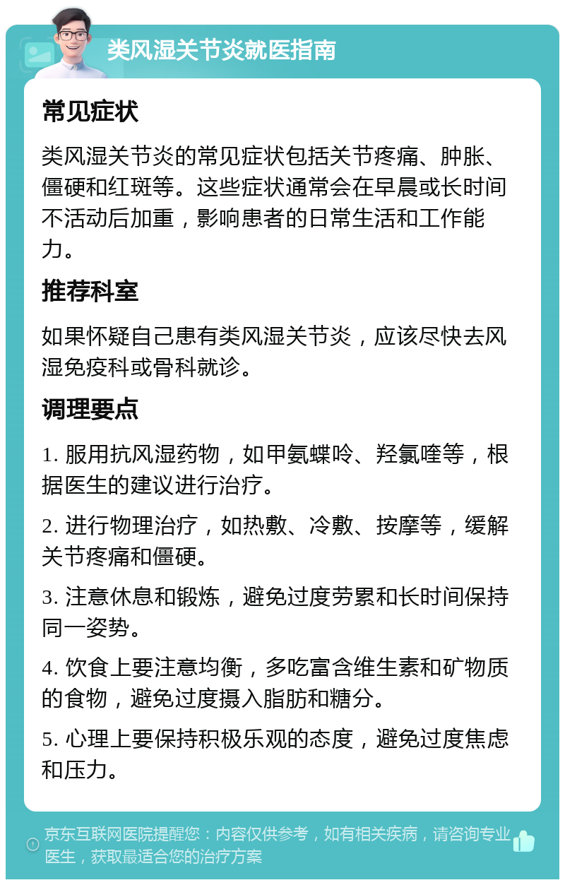 类风湿关节炎就医指南 常见症状 类风湿关节炎的常见症状包括关节疼痛、肿胀、僵硬和红斑等。这些症状通常会在早晨或长时间不活动后加重，影响患者的日常生活和工作能力。 推荐科室 如果怀疑自己患有类风湿关节炎，应该尽快去风湿免疫科或骨科就诊。 调理要点 1. 服用抗风湿药物，如甲氨蝶呤、羟氯喹等，根据医生的建议进行治疗。 2. 进行物理治疗，如热敷、冷敷、按摩等，缓解关节疼痛和僵硬。 3. 注意休息和锻炼，避免过度劳累和长时间保持同一姿势。 4. 饮食上要注意均衡，多吃富含维生素和矿物质的食物，避免过度摄入脂肪和糖分。 5. 心理上要保持积极乐观的态度，避免过度焦虑和压力。