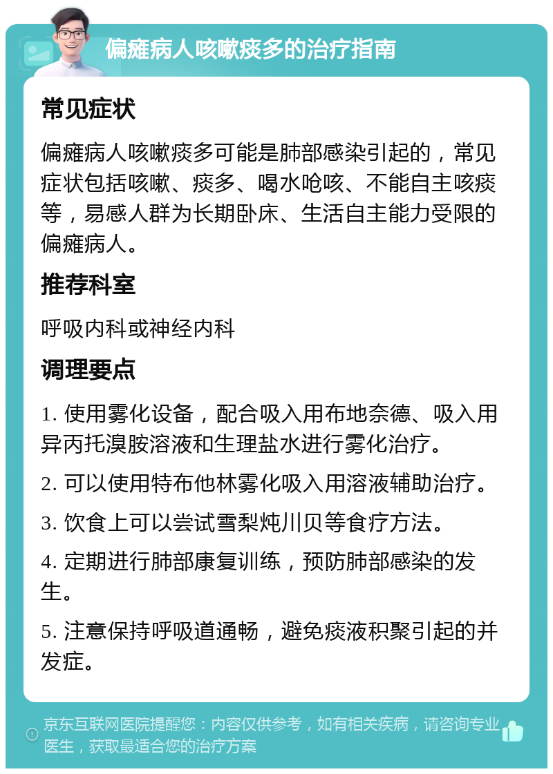 偏瘫病人咳嗽痰多的治疗指南 常见症状 偏瘫病人咳嗽痰多可能是肺部感染引起的，常见症状包括咳嗽、痰多、喝水呛咳、不能自主咳痰等，易感人群为长期卧床、生活自主能力受限的偏瘫病人。 推荐科室 呼吸内科或神经内科 调理要点 1. 使用雾化设备，配合吸入用布地奈德、吸入用异丙托溴胺溶液和生理盐水进行雾化治疗。 2. 可以使用特布他林雾化吸入用溶液辅助治疗。 3. 饮食上可以尝试雪梨炖川贝等食疗方法。 4. 定期进行肺部康复训练，预防肺部感染的发生。 5. 注意保持呼吸道通畅，避免痰液积聚引起的并发症。