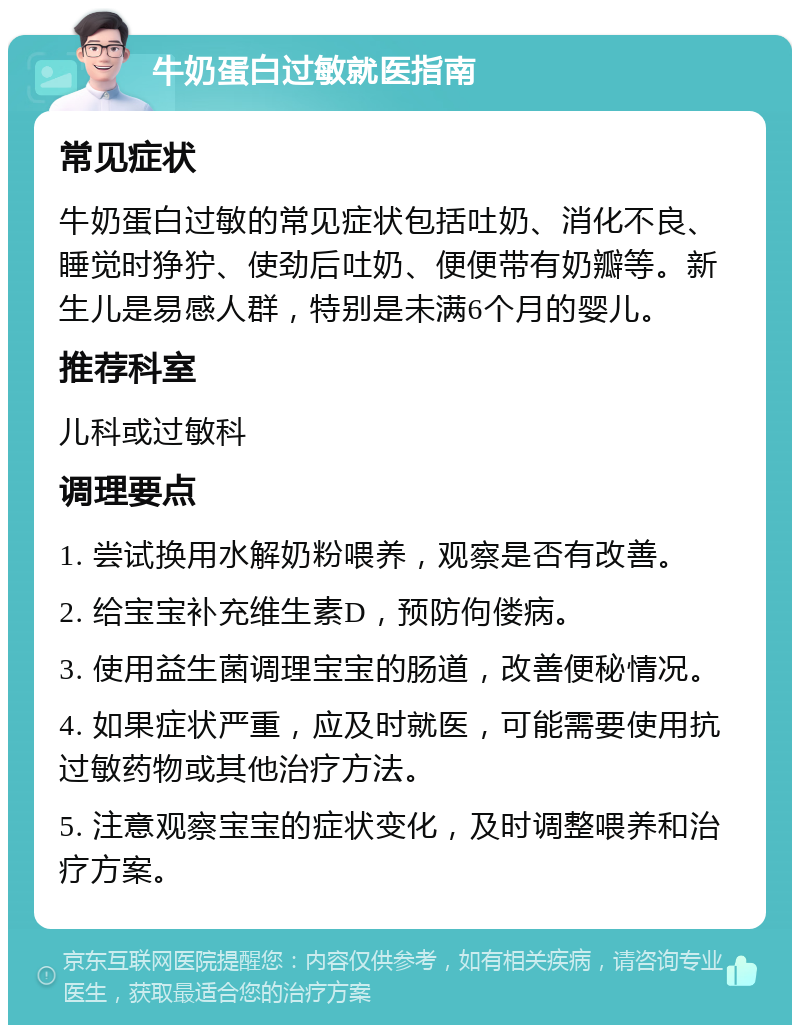 牛奶蛋白过敏就医指南 常见症状 牛奶蛋白过敏的常见症状包括吐奶、消化不良、睡觉时狰狞、使劲后吐奶、便便带有奶瓣等。新生儿是易感人群，特别是未满6个月的婴儿。 推荐科室 儿科或过敏科 调理要点 1. 尝试换用水解奶粉喂养，观察是否有改善。 2. 给宝宝补充维生素D，预防佝偻病。 3. 使用益生菌调理宝宝的肠道，改善便秘情况。 4. 如果症状严重，应及时就医，可能需要使用抗过敏药物或其他治疗方法。 5. 注意观察宝宝的症状变化，及时调整喂养和治疗方案。